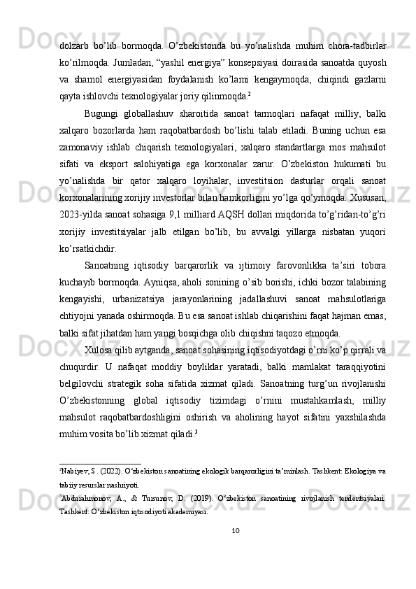 dolzarb   bo’lib   bormoqda.   O’zbekistonda   bu   yo’nalishda   muhim   chora-tadbirlar
ko’rilmoqda. Jumladan, “yashil energiya” konsepsiyasi doirasida sanoatda quyosh
va   shamol   energiyasidan   foydalanish   ko’lami   kengaymoqda,   chiqindi   gazlarni
qayta ishlovchi texnologiyalar joriy qilinmoqda. 2
Bugungi   globallashuv   sharoitida   sanoat   tarmoqlari   nafaqat   milliy,   balki
xalqaro   bozorlarda   ham   raqobatbardosh   bo’lishi   talab   etiladi.   Buning   uchun   esa
zamonaviy   ishlab   chiqarish   texnologiyalari,   xalqaro   standartlarga   mos   mahsulot
sifati   va   eksport   salohiyatiga   ega   korxonalar   zarur.   O’zbekiston   hukumati   bu
yo’nalishda   bir   qator   xalqaro   loyihalar,   investitsion   dasturlar   orqali   sanoat
korxonalarining xorijiy investorlar bilan hamkorligini yo’lga qo’ymoqda. Xususan,
2023-yilda sanoat sohasiga 9,1 milliard AQSH dollari miqdorida to’g’ridan-to’g’ri
xorijiy   investitsiyalar   jalb   etilgan   bo’lib,   bu   avvalgi   yillarga   nisbatan   yuqori
ko’rsatkichdir.
Sanoatning   iqtisodiy   barqarorlik   va   ijtimoiy   farovonlikka   ta’siri   tobora
kuchayib bormoqda. Ayniqsa, aholi  sonining o’sib borishi, ichki bozor  talabining
kengayishi,   urbanizatsiya   jarayonlarining   jadallashuvi   sanoat   mahsulotlariga
ehtiyojni yanada oshirmoqda. Bu esa sanoat ishlab chiqarishini faqat hajman emas,
balki sifat jihatdan ham yangi bosqichga olib chiqishni taqozo etmoqda.
Xulosa qilib aytganda, sanoat sohasining iqtisodiyotdagi o’rni ko’p qirrali va
chuqurdir.   U   nafaqat   moddiy   boyliklar   yaratadi,   balki   mamlakat   taraqqiyotini
belgilovchi   strategik   soha   sifatida   xizmat   qiladi.   Sanoatning   turg’un   rivojlanishi
O’zbekistonning   global   iqtisodiy   tizimdagi   o’rnini   mustahkamlash,   milliy
mahsulot   raqobatbardoshligini   oshirish   va   aholining   hayot   sifatini   yaxshilashda
muhim vosita bo’lib xizmat qiladi. 3
2
Nabiyev, S. (2022). O‘zbekiston sanoatining ekologik barqarorligini ta’minlash. Tashkent: Ekologiya va
tabiiy resurslar nashriyoti.
3
Abdurahmonov,   A.,   &   Tursunov,   D.   (2019).   O‘zbekiston   sanoatining   rivojlanish   tendentsiyalari.
Tashkent: O‘zbekiston iqtisodiyoti akademiyasi.
10 