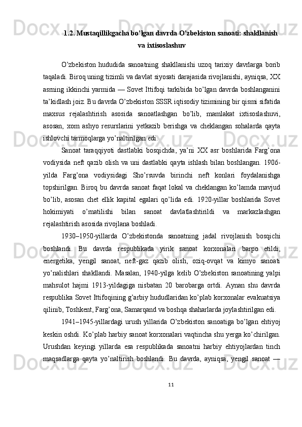 1.2. Mustaqillikgacha bo’lgan davrda O’zbekiston sanoati: shakllanish
va ixtisoslashuv
O’zbekiston   hududida   sanoatning   shakllanishi   uzoq   tarixiy   davrlarga   borib
taqaladi. Biroq uning tizimli va davlat siyosati darajasida rivojlanishi, ayniqsa, XX
asrning ikkinchi yarmida — Sovet Ittifoqi tarkibida bo’lgan davrda boshlanganini
ta’kidlash joiz. Bu davrda O’zbekiston SSSR iqtisodiy tizimining bir qismi sifatida
maxsus   rejalashtirish   asosida   sanoatlashgan   bo’lib,   mamlakat   ixtisoslashuvi,
asosan,   xom   ashyo   resurslarini   yetkazib   berishga   va   cheklangan   sohalarda   qayta
ishlovchi tarmoqlarga yo’naltirilgan edi.
Sanoat   taraqqiyoti   dastlabki   bosqichda,   ya’ni   XX   asr   boshlarida   Farg’ona
vodiysida  neft   qazib  olish   va  uni   dastlabki  qayta  ishlash  bilan  boshlangan.  1906-
yilda   Farg’ona   vodiysidagi   Sho’rsuvda   birinchi   neft   konlari   foydalanishga
topshirilgan. Biroq  bu davrda  sanoat   faqat  lokal   va cheklangan  ko’lamda  mavjud
bo’lib,   asosan   chet   ellik   kapital   egalari   qo’lida   edi.   1920-yillar   boshlarida   Sovet
hokimiyati   o’rnatilishi   bilan   sanoat   davlatlashtirildi   va   markazlashgan
rejalashtirish asosida rivojlana boshladi.
1930–1950-yillarda   O’zbekistonda   sanoatning   jadal   rivojlanish   bosqichi
boshlandi.   Bu   davrda   respublikada   yirik   sanoat   korxonalari   barpo   etildi,
energetika,   yengil   sanoat,   neft-gaz   qazib   olish,   oziq-ovqat   va   kimyo   sanoati
yo’nalishlari   shakllandi.   Masalan,   1940-yilga   kelib   O’zbekiston   sanoatining   yalpi
mahsulot   hajmi   1913-yildagiga   nisbatan   20   barobarga   ortdi.   Aynan   shu   davrda
respublika Sovet Ittifoqining g’arbiy hududlaridan ko’plab korxonalar evakuatsiya
qilinib, Toshkent, Farg’ona, Samarqand va boshqa shaharlarda joylashtirilgan edi.
1941–1945-yillardagi   urush   yillarida   O’zbekiston   sanoatiga   bo’lgan  ehtiyoj
keskin oshdi. Ko’plab harbiy sanoat korxonalari vaqtincha shu yerga ko’chirilgan.
Urushdan   keyingi   yillarda   esa   respublikada   sanoatni   harbiy   ehtiyojlardan   tinch
maqsadlarga   qayta   yo’naltirish   boshlandi.   Bu   davrda,   ayniqsa,   yengil   sanoat   —
11 