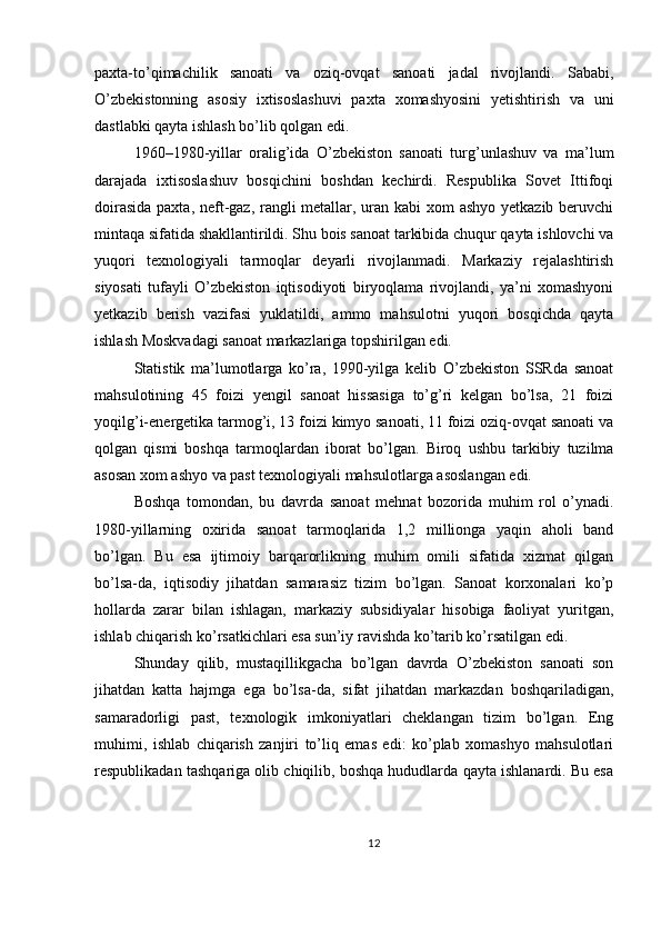 paxta-to’qimachilik   sanoati   va   oziq-ovqat   sanoati   jadal   rivojlandi.   Sababi,
O’zbekistonning   asosiy   ixtisoslashuvi   paxta   xomashyosini   yetishtirish   va   uni
dastlabki qayta ishlash bo’lib qolgan edi.
1960–1980-yillar   oralig’ida   O’zbekiston   sanoati   turg’unlashuv   va   ma’lum
darajada   ixtisoslashuv   bosqichini   boshdan   kechirdi.   Respublika   Sovet   Ittifoqi
doirasida  paxta, neft-gaz, rangli  metallar, uran kabi  xom ashyo yetkazib beruvchi
mintaqa sifatida shakllantirildi. Shu bois sanoat tarkibida chuqur qayta ishlovchi va
yuqori   texnologiyali   tarmoqlar   deyarli   rivojlanmadi.   Markaziy   rejalashtirish
siyosati   tufayli   O’zbekiston   iqtisodiyoti   biryoqlama   rivojlandi,   ya’ni   xomashyoni
yetkazib   berish   vazifasi   yuklatildi,   ammo   mahsulotni   yuqori   bosqichda   qayta
ishlash Moskvadagi sanoat markazlariga topshirilgan edi.
Statistik   ma’lumotlarga   ko’ra,   1990-yilga   kelib   O’zbekiston   SSRda   sanoat
mahsulotining   45   foizi   yengil   sanoat   hissasiga   to’g’ri   kelgan   bo’lsa,   21   foizi
yoqilg’i-energetika tarmog’i, 13 foizi kimyo sanoati, 11 foizi oziq-ovqat sanoati va
qolgan   qismi   boshqa   tarmoqlardan   iborat   bo’lgan.   Biroq   ushbu   tarkibiy   tuzilma
asosan xom ashyo va past texnologiyali mahsulotlarga asoslangan edi.
Boshqa   tomondan,   bu   davrda   sanoat   mehnat   bozorida   muhim   rol   o’ynadi.
1980-yillarning   oxirida   sanoat   tarmoqlarida   1,2   millionga   yaqin   aholi   band
bo’lgan.   Bu   esa   ijtimoiy   barqarorlikning   muhim   omili   sifatida   xizmat   qilgan
bo’lsa-da,   iqtisodiy   jihatdan   samarasiz   tizim   bo’lgan.   Sanoat   korxonalari   ko’p
hollarda   zarar   bilan   ishlagan,   markaziy   subsidiyalar   hisobiga   faoliyat   yuritgan,
ishlab chiqarish ko’rsatkichlari esa sun’iy ravishda ko’tarib ko’rsatilgan edi.
Shunday   qilib,   mustaqillikgacha   bo’lgan   davrda   O’zbekiston   sanoati   son
jihatdan   katta   hajmga   ega   bo’lsa-da,   sifat   jihatdan   markazdan   boshqariladigan,
samaradorligi   past,   texnologik   imkoniyatlari   cheklangan   tizim   bo’lgan.   Eng
muhimi,   ishlab   chiqarish   zanjiri   to’liq   emas   edi:   ko’plab   xomashyo   mahsulotlari
respublikadan tashqariga olib chiqilib, boshqa hududlarda qayta ishlanardi. Bu esa
12 