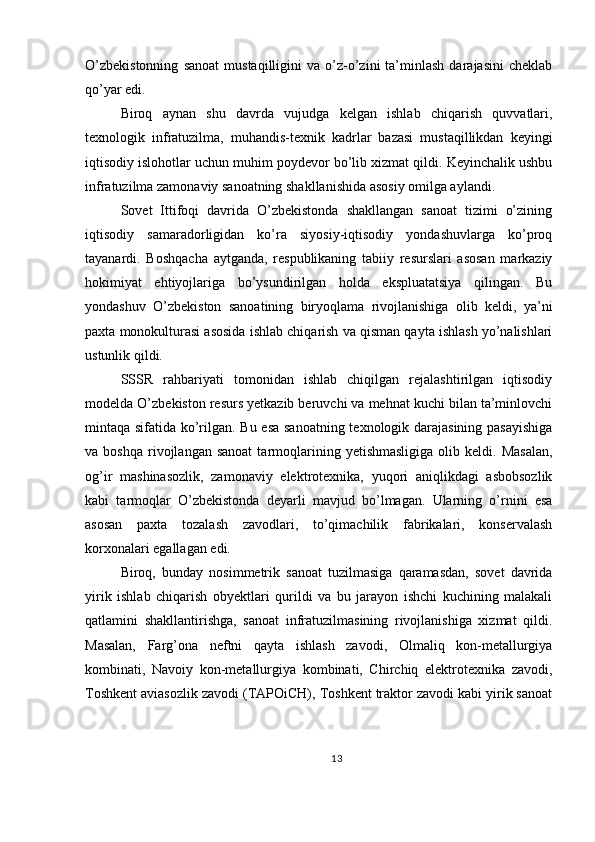 O’zbekistonning   sanoat   mustaqilligini   va   o’z-o’zini   ta’minlash   darajasini   cheklab
qo’yar edi.
Biroq   aynan   shu   davrda   vujudga   kelgan   ishlab   chiqarish   quvvatlari,
texnologik   infratuzilma,   muhandis-texnik   kadrlar   bazasi   mustaqillikdan   keyingi
iqtisodiy islohotlar uchun muhim poydevor bo’lib xizmat qildi. Keyinchalik ushbu
infratuzilma zamonaviy sanoatning shakllanishida asosiy omilga aylandi.
Sovet   Ittifoqi   davrida   O’zbekistonda   shakllangan   sanoat   tizimi   o’zining
iqtisodiy   samaradorligidan   ko’ra   siyosiy-iqtisodiy   yondashuvlarga   ko’proq
tayanardi.   Boshqacha   aytganda,   respublikaning   tabiiy   resurslari   asosan   markaziy
hokimiyat   ehtiyojlariga   bo’ysundirilgan   holda   ekspluatatsiya   qilingan.   Bu
yondashuv   O’zbekiston   sanoatining   biryoqlama   rivojlanishiga   olib   keldi,   ya’ni
paxta monokulturasi asosida ishlab chiqarish va qisman qayta ishlash yo’nalishlari
ustunlik qildi.
SSSR   rahbariyati   tomonidan   ishlab   chiqilgan   rejalashtirilgan   iqtisodiy
modelda O’zbekiston resurs yetkazib beruvchi va mehnat kuchi bilan ta’minlovchi
mintaqa sifatida ko’rilgan. Bu esa sanoatning texnologik darajasining pasayishiga
va  boshqa   rivojlangan  sanoat  tarmoqlarining  yetishmasligiga  olib  keldi.  Masalan,
og’ir   mashinasozlik,   zamonaviy   elektrotexnika,   yuqori   aniqlikdagi   asbobsozlik
kabi   tarmoqlar   O’zbekistonda   deyarli   mavjud   bo’lmagan.   Ularning   o’rnini   esa
asosan   paxta   tozalash   zavodlari,   to’qimachilik   fabrikalari,   konservalash
korxonalari egallagan edi.
Biroq,   bunday   nosimmetrik   sanoat   tuzilmasiga   qaramasdan,   sovet   davrida
yirik   ishlab   chiqarish   obyektlari   qurildi   va   bu   jarayon   ishchi   kuchining   malakali
qatlamini   shakllantirishga,   sanoat   infratuzilmasining   rivojlanishiga   xizmat   qildi.
Masalan,   Farg’ona   neftni   qayta   ishlash   zavodi,   Olmaliq   kon-metallurgiya
kombinati,   Navoiy   kon-metallurgiya   kombinati,   Chirchiq   elektrotexnika   zavodi,
Toshkent aviasozlik zavodi (TAPOiCH), Toshkent traktor zavodi kabi yirik sanoat
13 