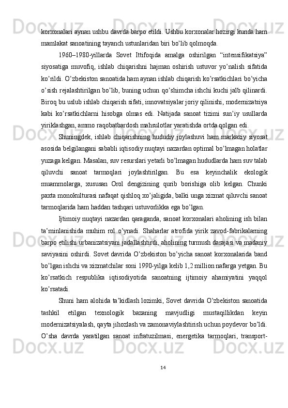 korxonalari aynan ushbu davrda barpo etildi. Ushbu korxonalar hozirgi kunda ham
mamlakat sanoatining tayanch ustunlaridan biri bo’lib qolmoqda.
1960–1980-yillarda   Sovet   Ittifoqida   amalga   oshirilgan   “intensifikatsiya”
siyosatiga   muvofiq,   ishlab   chiqarishni   hajman   oshirish   ustuvor   yo’nalish   sifatida
ko’rildi. O’zbekiston sanoatida ham aynan ishlab chiqarish ko’rsatkichlari bo’yicha
o’sish rejalashtirilgan bo’lib, buning uchun qo’shimcha ishchi kuchi jalb qilinardi.
Biroq bu uslub ishlab chiqarish sifati, innovatsiyalar joriy qilinishi, modernizatsiya
kabi   ko’rsatkichlarni   hisobga   olmas   edi.   Natijada   sanoat   tizimi   sun’iy   usullarda
yiriklashgan, ammo raqobatbardosh mahsulotlar yaratishda ortda qolgan edi.
Shuningdek, ishlab chiqarishning hududiy joylashuvi  ham markaziy siyosat
asosida belgilangani sababli iqtisodiy nuqtayi nazardan optimal bo’lmagan holatlar
yuzaga kelgan. Masalan, suv resurslari yetarli bo’lmagan hududlarda ham suv talab
qiluvchi   sanoat   tarmoqlari   joylashtirilgan.   Bu   esa   keyinchalik   ekologik
muammolarga,   xususan   Orol   dengizining   qurib   borishiga   olib   kelgan.   Chunki
paxta monokulturasi nafaqat qishloq xo’jaligida, balki unga xizmat qiluvchi sanoat
tarmoqlarida ham haddan tashqari ustuvorlikka ega bo’lgan.
Ijtimoiy nuqtayi nazardan qaraganda, sanoat korxonalari aholining ish bilan
ta’minlanishida   muhim   rol   o’ynadi.   Shaharlar   atrofida   yirik   zavod-fabrikalarning
barpo etilishi urbanizatsiyani jadallashtirdi, aholining turmush darajasi va madaniy
saviyasini oshirdi. Sovet davrida O’zbekiston bo’yicha sanoat korxonalarida band
bo’lgan ishchi va xizmatchilar soni 1990-yilga kelib 1,2 million nafarga yetgan. Bu
ko’rsatkich   respublika   iqtisodiyotida   sanoatning   ijtimoiy   ahamiyatini   yaqqol
ko’rsatadi.
Shuni ham alohida ta’kidlash lozimki, Sovet davrida O’zbekiston sanoatida
tashkil   etilgan   texnologik   bazaning   mavjudligi   mustaqillikdan   keyin
modernizatsiyalash, qayta jihozlash va zamonaviylashtirish uchun poydevor bo’ldi.
O’sha   davrda   yaratilgan   sanoat   infratuzilmasi,   energetika   tarmoqlari,   transport-
14 