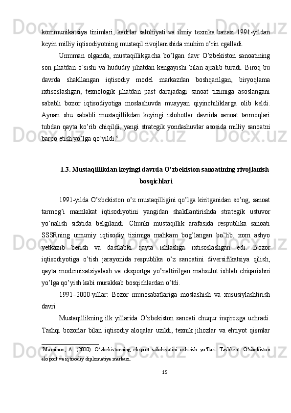 kommunikatsiya   tizimlari,   kadrlar   salohiyati   va   ilmiy   texnika   bazasi   1991-yildan
keyin milliy iqtisodiyotning mustaqil rivojlanishida muhim o’rin egalladi.
Umuman   olganda,   mustaqillikgacha   bo’lgan   davr   O’zbekiston   sanoatining
son  jihatdan  o’sishi   va  hududiy  jihatdan  kengayishi   bilan   ajralib  turadi.  Biroq  bu
davrda   shakllangan   iqtisodiy   model   markazdan   boshqarilgan,   biryoqlama
ixtisoslashgan,   texnologik   jihatdan   past   darajadagi   sanoat   tizimiga   asoslangani
sababli   bozor   iqtisodiyotiga   moslashuvda   muayyan   qiyinchiliklarga   olib   keldi.
Aynan   shu   sababli   mustaqillikdan   keyingi   islohotlar   davrida   sanoat   tarmoqlari
tubdan qayta ko’rib chiqildi, yangi strategik yondashuvlar  asosida milliy sanoatni
barpo etish yo’lga qo’yildi. 4
1.3. Mustaqillikdan keyingi davrda O’zbekiston sanoatining rivojlanish
bosqichlari
1991-yilda O’zbekiston o’z mustaqilligini  qo’lga kiritganidan so’ng, sanoat
tarmog’i   mamlakat   iqtisodiyotini   yangidan   shakllantirishda   strategik   ustuvor
yo’nalish   sifatida   belgilandi.   Chunki   mustaqillik   arafasida   respublika   sanoati
SSSRning   umumiy   iqtisodiy   tizimiga   mahkam   bog’langan   bo’lib,   xom   ashyo
yetkazib   berish   va   dastlabki   qayta   ishlashga   ixtisoslashgan   edi.   Bozor
iqtisodiyotiga   o’tish   jarayonida   respublika   o’z   sanoatini   diversifikatsiya   qilish,
qayta   modernizatsiyalash   va   eksportga   yo’naltirilgan   mahsulot   ishlab   chiqarishni
yo’lga qo’yish kabi murakkab bosqichlardan o’tdi.
1991–2000-yillar:   Bozor   munosabatlariga   moslashish   va   xususiylashtirish
davri
Mustaqillikning   ilk   yillarida   O’zbekiston   sanoati   chuqur   inqirozga   uchradi.
Tashqi   bozorlar   bilan   iqtisodiy   aloqalar   uzildi,   texnik   jihozlar   va   ehtiyot   qismlar
4
Muminov,   A.   (2020).   O‘zbekistonning   eksport   salohiyatini   oshirish   yo‘llari.   Tashkent:   O‘zbekiston
eksport va iqtisodiy diplomatiya markazi.
15 