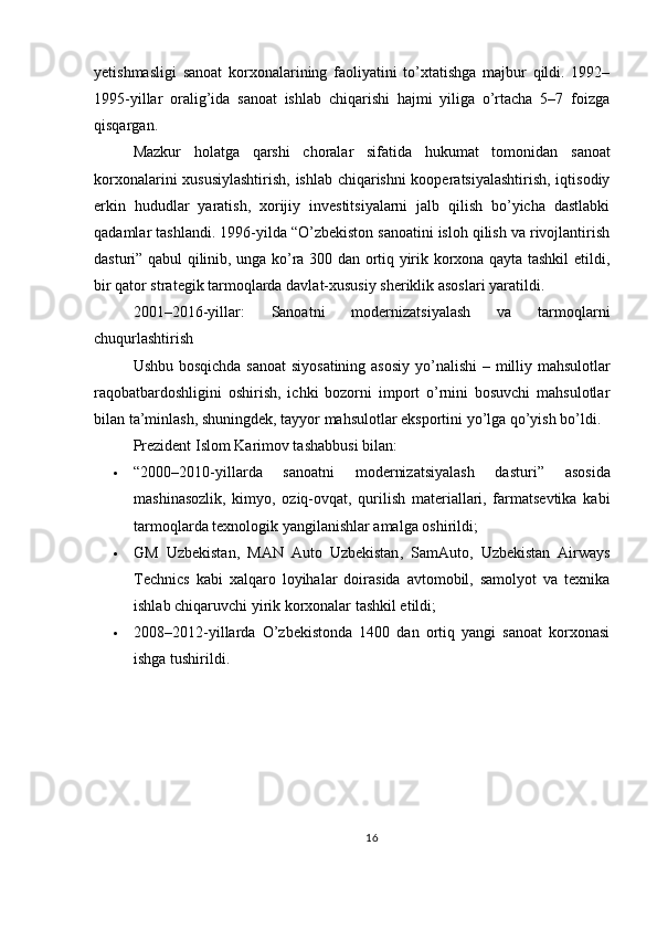 yetishmasligi   sanoat   korxonalarining   faoliyatini   to’xtatishga   majbur   qildi.   1992–
1995-yillar   oralig’ida   sanoat   ishlab   chiqarishi   hajmi   yiliga   o’rtacha   5–7   foizga
qisqargan.
Mazkur   holatga   qarshi   choralar   sifatida   hukumat   tomonidan   sanoat
korxonalarini xususiylashtirish , ishlab chiqarishni kooperatsiyalashtirish, iqtisodiy
erkin   hududlar   yaratish,   xorijiy   investitsiyalarni   jalb   qilish   bo’yicha   dastlabki
qadamlar tashlandi. 1996-yilda “O’zbekiston sanoatini isloh qilish va rivojlantirish
dasturi” qabul qilinib, unga ko’ra 300 dan ortiq yirik korxona qayta tashkil etildi,
bir qator strategik tarmoqlarda davlat-xususiy sheriklik asoslari yaratildi.
2001–2016-yillar:   Sanoatni   modernizatsiyalash   va   tarmoqlarni
chuqurlashtirish
Ushbu bosqichda sanoat  siyosatining asosiy yo’nalishi –   milliy mahsulotlar
raqobatbardoshligini   oshirish,   ichki   bozorni   import   o’rnini   bosuvchi   mahsulotlar
bilan ta’minlash , shuningdek, tayyor mahsulotlar eksportini yo’lga qo’yish bo’ldi.
Prezident Islom Karimov tashabbusi bilan:
 “2000–2010-yillarda   sanoatni   modernizatsiyalash   dasturi”   asosida
mashinasozlik,   kimyo,   oziq-ovqat,   qurilish   materiallari,   farmatsevtika   kabi
tarmoqlarda texnologik yangilanishlar amalga oshirildi;
 GM   Uzbekistan ,   MAN   Auto   Uzbekistan ,   SamAuto ,   Uzbekistan   Airways
Technics   kabi   xalqaro   loyihalar   doirasida   avtomobil,   samolyot   va   texnika
ishlab chiqaruvchi yirik korxonalar tashkil etildi;
 2008–2012-yillar da   O’zbekistonda   1400   dan   ortiq   yangi   sanoat   korxonasi
ishga tushirildi.
16 