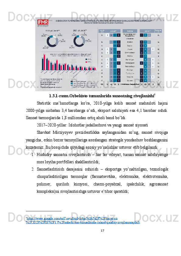 1.3.1-rasm.Ozbekisto tumanlarida sanoatning rivojlanishi 5
Statistik   ma’lumotlarga   ko’ra,   2010-yilga   kelib   sanoat   mahsuloti   hajmi
2000-yilga nisbatan   3,4 barobarga o’sdi , eksport salohiyati esa   4,1 barobar   oshdi.
Sanoat tarmoqlarida 1,8 milliondan ortiq aholi band bo’ldi.
2017–2020-yillar: Islohotlar jadallashuvi va yangi sanoat siyosati
Shavkat   Mirziyoyev   prezidentlikka   saylanganidan   so’ng,   sanoat   rivojiga
yangicha, erkin bozor tamoyillariga asoslangan strategik yondashuv boshlanganini
kuzatamiz.  Bu bosqichda quyidagi asosiy yo’nalishlar ustuvor etib belgilandi:
1. Hududiy sanoatni rivojlantirish   – har bir viloyat, tuman sanoat  salohiyatiga
mos loyiha portfellari shakllantirildi;
2. Sanoatlashtirish   darajasini   oshirish   –   eksportga   yo’naltirilgan,   texnologik
chuqurlashtirilgan   tarmoqlar   (farmatsevtika,   elektronika,   elektrotexnika,
polimer,   qurilish   kimyosi,   charm-poyabzal,   ipakchilik,   agrosanoat
kompleksi)ni rivojlantirishga ustuvor e’tibor qaratildi;
5
https://www.google.com/url?sa=i&url=https%3A%2F%2Fdaryo.uz   
%2F2023%2F01%2F17%2Fozbekiston-tumanlarida-sanoat-qanday-rivojlanmoqda&  
17 