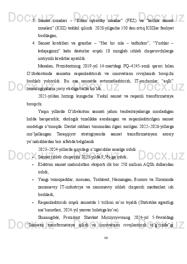 3. Sanoat   zonalari   –   “Erkin   iqtisodiy   zonalar”   (FEZ)   va   “kichik   sanoat
zonalari” (KSZ) tashkil qilindi.  2020-yilgacha 150 dan ortiq KSZlar faoliyat
boshlagan;
4. Sanoat   kreditlari   va   grantlar   –   “Har   bir   oila   –   tadbirkor”,   “Yoshlar   –
kelajagimiz”   kabi   dasturlar   orqali   10   minglab   ishlab   chiqaruvchilarga
imtiyozli kreditlar ajratildi.
Masalan,   Prezidentning   2019-yil   14-martdagi   PQ–4245-sonli   qarori   bilan
O’zbekistonda   sanoatni   raqamlashtirish   va   innovatsion   rivojlanish   bosqichi
boshlab   yuborildi.   Bu   esa   sanoatda   avtomatlashtirish,   IT-yechimlar,   “aqlli”
texnologiyalarni joriy etishga turtki bo’ldi.
2021-yildan   hozirgi   kungacha:   Yashil   sanoat   va   raqamli   transformatsiya
bosqichi
Yaqin   yillarda   O’zbekiston   sanoati   jahon   tendentsiyalariga   moslashgan
holda   barqarorlik,   ekologik   tozalikka   asoslangan   va   raqamlashtirilgan   sanoat
modeliga   o’tmoqda .   Davlat   rahbari   tomonidan   ilgari   surilgan   2022–2026-yillarga
mo’ljallangan   Taraqqiyot   strategiyasi da   sanoat   transformatsiyasi   asosiy
yo’nalishlardan biri sifatida belgilandi.
2023–2024-yillarda quyidagi o’zgarishlar amalga oshdi:
 Sanoat ishlab chiqarishi 2023-yilda 9,5% ga oshdi ;
 Elektron   sanoat   mahsulotlari   eksporti   ilk   bor   250   million   AQSh   dollaridan
oshdi ;
 Yangi   texnoparklar ,   xususan,   Toshkent,   Namangan,   Buxoro   va   Xorazmda
zamonaviy   IT-industriya   va   zamonaviy   ishlab   chiqarish   markazlari   ish
boshladi;
 Raqamlashtirish   orqali   sanoatda   1   trillion   so’m   tejaldi   (Statistika   agentligi
ma’lumotlari, 2024-yil yanvar holatiga ko’ra).
Shuningdek,   Prezident   Shavkat   Mirziyoyevning   2024-yil   5-fevraldagi
“Sanoatni   transformatsiya   qilish   va   innovatsion   rivojlantirish   to’g’risida”gi
18 