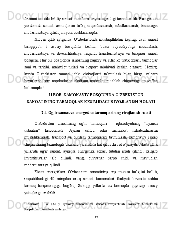 farmoni  asosida  Milliy sanoat transformatsiyasi agentligi  tashkil etildi. Bu agentlik
yordamida   sanoat   tarmoqlarini   to’liq   raqamlashtirish,   robotlashtirish,   texnologik
modernizatsiya qilish jarayoni boshlanmoqda.
Xulosa   qilib   aytganda ,   O’zbekistonda   mustaqillikdan   keyingi   davr   sanoat
taraqqiyoti   3   asosiy   bosqichda   kechdi:   bozor   iqtisodiyotiga   moslashish,
modernizatsiya   va   diversifikatsiya,   raqamli   transformatsiya   va   barqaror   sanoat
bosqichi.   Har   bir   bosqichda   sanoatning   hajmiy   va   sifat   ko’rsatkichlari,   tarmoqlar
soni   va   tarkibi,   mahsulot   turlari   va   eksport   salohiyati   keskin   o’zgardi.   Hozirgi
kunda   O’zbekiston   sanoati   ichki   ehtiyojlarni   ta’minlash   bilan   birga,   xalqaro
bozorlarda   ham   raqobatlasha   oladigan   mahsulotlar   ishlab   chiqarishga   muvaffaq
bo’lmoqda. 6
II BOB. ZAMONAVIY BOSQICHDA O’ZBEKISTON
SANOATINING TARMOQLAR KESIMIDAGI RIVOJLANISH HOLATI
2.1. Og ir sanoat va energetika tarmoqlarining rivojlanish holatiʻ
O’zbekiston   sanoatining   og’ir   tarmoqlari   –   iqtisodiyotning   “tayanch
ustunlari”   hisoblanadi.   Aynan   ushbu   soha   mamlakat   infratuzilmasini
mustahkamlash,   transport   va   qurilish   tarmoqlarini   ta’minlash,   zamonaviy   ishlab
chiqarishning texnologik bazasini yaratishda hal qiluvchi rol o’ynaydi. Mustaqillik
yillarida   og’ir   sanoat,   ayniqsa   energetika   sohasi   tubdan   isloh   qilindi,   xalqaro
investitsiyalar   jalb   qilindi,   yangi   quvvatlar   barpo   etildi   va   mavjudlari
modernizatsiya qilindi.
Elektr   energetikasi   O’zbekiston   sanoatining   eng   muhim   bo’g’ini   bo’lib,
respublikadagi   40   mingdan   ortiq   sanoat   korxonalari   faoliyati   bevosita   ushbu
tarmoq   barqarorligiga   bog’liq.   So’nggi   yillarda   bu   tarmoqda   quyidagi   asosiy
yutuqlarga erishildi:
6
  Karimov,   I.   A.   (2017).   Iqtisodiy   islohotlar   va   sanoatni   rivojlantirish.   Tashkent:   O‘zbekiston
Respublikasi Prezidenti nashriyoti.
19 