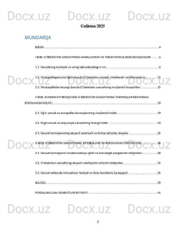 Guliston-2025
MUNDARIJA
KIRISH ............................................................................................................................................. 4
I BOB. O’ZBEKISTON SANOATINING SHAKLLANISHI VA TARIXIY RIVOJLANISH BOSQICHLARI ......... 6
1.1. Sanoatning mohiyati va uning iqtisodiyotdagi o’rni ................................................................. 6
1.2. Mustaqillikgacha bo’lgan davrda O’zbekiston sanoati: shakllanish va ixtisoslashuv .............. 11
1.3. Mustaqillikdan keyingi davrda O’zbekiston sanoatining rivojlanish bosqichlari ..................... 15
II BOB. ZAMONAVIY BOSQICHDA O’ZBEKISTON SANOATINING TARMOQLAR KESIMIDAGI 
RIVOJLANISH HOLATI ................................................................................................................................. 19
2.1. Ogʻir sanoat va energetika tarmoqlarining rivojlanish holati ................................................. 19
2.2. Engil sanoat va oziq-ovqat sanoatining hozirgi holati ............................................................ 23
2.3. Sanoat tarmoqlarining eksport salohiyati va tashqi iqtisodiy aloqalar ................................... 25
III BOB. O’ZBEKISTON SANOATINING ISTIQBOLLARI VA RIVOJLANISH STRATEGIYASI ................... 28
3.1. Sanoat tarmoqlarini modernizatsiya qilish va texnologik yangilanish istiqbollari .................. 28
3.2. O’zbekiston sanoatining eksport salohiyatini oshirish istiqbollari .......................................... 31
3.3. Sanoat sektorida innovatsion faoliyat va ilmiy-texnikaviy taraqqiyot .................................... 35
XULOSA ......................................................................................................................................... 39
FOYDALANILGAN ADABIOTLAR RO’YXATI ..................................................................................... 41
2 