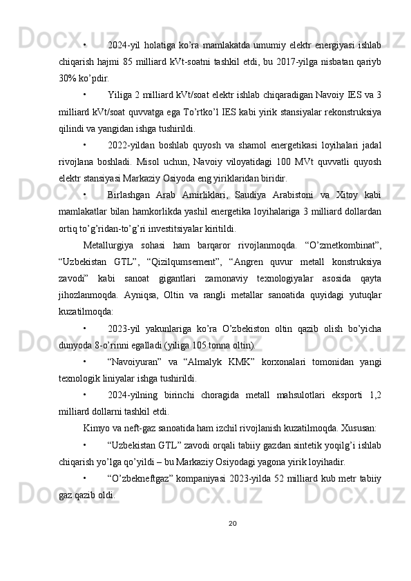 • 2024-yil   holatiga   ko’ra   mamlakatda   umumiy   elektr   energiyasi   ishlab
chiqarish hajmi 85 milliard kVt-soatni  tashkil  etdi, bu 2017-yilga nisbatan  qariyb
30% ko’pdir.
• Yiliga 2 milliard kVt/soat elektr ishlab chiqaradigan Navoiy IES va 3
milliard kVt/soat quvvatga ega To’rtko’l IES kabi yirik stansiyalar rekonstruksiya
qilindi va yangidan ishga tushirildi.
• 2022-yildan   boshlab   quyosh   va   shamol   energetikasi   loyihalari   jadal
rivojlana   boshladi.   Misol   uchun,   Navoiy   viloyatidagi   100   MVt   quvvatli   quyosh
elektr stansiyasi Markaziy Osiyoda eng yiriklaridan biridir.
• Birlashgan   Arab   Amirliklari,   Saudiya   Arabistoni   va   Xitoy   kabi
mamlakatlar bilan hamkorlikda yashil energetika loyihalariga 3 milliard dollardan
ortiq to’g’ridan-to’g’ri investitsiyalar kiritildi.
Metallurgiya   sohasi   ham   barqaror   rivojlanmoqda.   “O’zmetkombinat”,
“Uzbekistan   GTL”,   “Qizilqumsement”,   “Angren   quvur   metall   konstruksiya
zavodi”   kabi   sanoat   gigantlari   zamonaviy   texnologiyalar   asosida   qayta
jihozlanmoqda.   Ayniqsa,   Oltin   va   rangli   metallar   sanoatida   quyidagi   yutuqlar
kuzatilmoqda:
• 2023-yil   yakunlariga   ko’ra   O’zbekiston   oltin   qazib   olish   bo’yicha
dunyoda 8-o’rinni egalladi (yiliga 105 tonna oltin).
• “Navoiyuran”   va   “Almalyk   KMK”   korxonalari   tomonidan   yangi
texnologik liniyalar ishga tushirildi.
• 2024-yilning   birinchi   choragida   metall   mahsulotlari   eksporti   1,2
milliard dollarni tashkil etdi.
Kimyo va neft-gaz sanoatida ham izchil rivojlanish kuzatilmoqda. Xususan:
• “Uzbekistan GTL” zavodi orqali tabiiy gazdan sintetik yoqilg’i ishlab
chiqarish yo’lga qo’yildi – bu Markaziy Osiyodagi yagona yirik loyihadir.
• “O’zbekneftgaz” kompaniyasi  2023-yilda 52 milliard kub metr tabiiy
gaz qazib oldi.
20 
