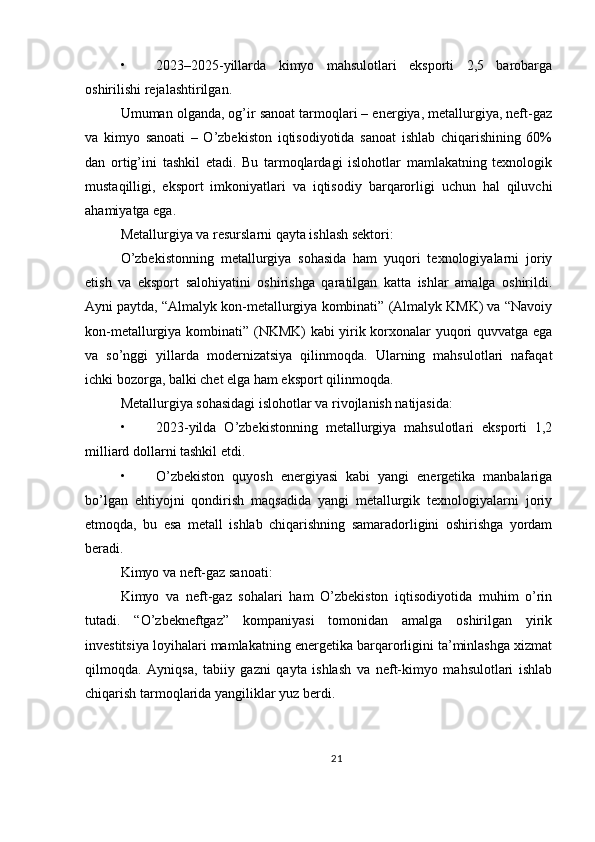 • 2023–2025-yillarda   kimyo   mahsulotlari   eksporti   2,5   barobarga
oshirilishi rejalashtirilgan.
Umuman olganda, og’ir sanoat tarmoqlari – energiya, metallurgiya, neft-gaz
va   kimyo   sanoati   –   O’zbekiston   iqtisodiyotida   sanoat   ishlab   chiqarishining   60%
dan   ortig’ini   tashkil   etadi.   Bu   tarmoqlardagi   islohotlar   mamlakatning   texnologik
mustaqilligi,   eksport   imkoniyatlari   va   iqtisodiy   barqarorligi   uchun   hal   qiluvchi
ahamiyatga ega.
Metallurgiya va resurslarni qayta ishlash sektori:
O’zbekistonning   metallurgiya   sohasida   ham   yuqori   texnologiyalarni   joriy
etish   va   eksport   salohiyatini   oshirishga   qaratilgan   katta   ishlar   amalga   oshirildi.
Ayni paytda, “Almalyk kon-metallurgiya kombinati” (Almalyk KMK) va “Navoiy
kon-metallurgiya kombinati” (NKMK) kabi yirik korxonalar yuqori quvvatga ega
va   so’nggi   yillarda   modernizatsiya   qilinmoqda.   Ularning   mahsulotlari   nafaqat
ichki bozorga, balki chet elga ham eksport qilinmoqda.
Metallurgiya sohasidagi islohotlar va rivojlanish natijasida:
• 2023-yilda   O’zbekistonning   metallurgiya   mahsulotlari   eksporti   1,2
milliard dollarni tashkil etdi.
• O’zbekiston   quyosh   energiyasi   kabi   yangi   energetika   manbalariga
bo’lgan   ehtiyojni   qondirish   maqsadida   yangi   metallurgik   texnologiyalarni   joriy
etmoqda,   bu   esa   metall   ishlab   chiqarishning   samaradorligini   oshirishga   yordam
beradi.
Kimyo va neft-gaz sanoati:
Kimyo   va   neft-gaz   sohalari   ham   O’zbekiston   iqtisodiyotida   muhim   o’rin
tutadi.   “O’zbekneftgaz”   kompaniyasi   tomonidan   amalga   oshirilgan   yirik
investitsiya loyihalari mamlakatning energetika barqarorligini ta’minlashga xizmat
qilmoqda.   Ayniqsa,   tabiiy   gazni   qayta   ishlash   va   neft-kimyo   mahsulotlari   ishlab
chiqarish tarmoqlarida yangiliklar yuz berdi.
21 