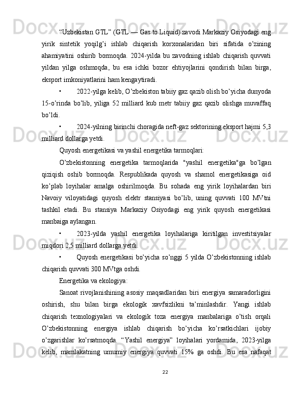 “Uzbekistan GTL” (GTL — Gas to Liquid) zavodi Markaziy Osiyodagi eng
yirik   sintetik   yoqilg’i   ishlab   chiqarish   korxonalaridan   biri   sifatida   o’zining
ahamiyatini   oshirib   bormoqda.   2024-yilda   bu   zavodning   ishlab   chiqarish   quvvati
yildan   yilga   oshmoqda,   bu   esa   ichki   bozor   ehtiyojlarini   qondirish   bilan   birga,
eksport imkoniyatlarini ham kengaytiradi.
• 2022-yilga kelib, O’zbekiston tabiiy gaz qazib olish bo’yicha dunyoda
15-o’rinda   bo’lib,   yiliga   52   milliard   kub   metr   tabiiy   gaz   qazib   olishga   muvaffaq
bo’ldi.
• 2024-yilning birinchi choragida neft-gaz sektorining eksport hajmi 5,3
milliard dollarga yetdi.
Quyosh energetikasi va yashil energetika tarmoqlari:
O’zbekistonning   energetika   tarmoqlarida   "yashil   energetika"ga   bo’lgan
qiziqish   oshib   bormoqda.   Respublikada   quyosh   va   shamol   energetikasiga   oid
ko’plab   loyihalar   amalga   oshirilmoqda.   Bu   sohada   eng   yirik   loyihalardan   biri
Navoiy   viloyatidagi   quyosh   elektr   stansiyasi   bo’lib,   uning   quvvati   100   MVtni
tashkil   etadi.   Bu   stansiya   Markaziy   Osiyodagi   eng   yirik   quyosh   energetikasi
manbaiga aylangan.
• 2023-yilda   yashil   energetika   loyihalariga   kiritilgan   investitsiyalar
miqdori 2,5 milliard dollarga yetdi.
• Quyosh energetikasi  bo’yicha so’nggi 5 yilda O’zbekistonning ishlab
chiqarish quvvati 300 MVtga oshdi.
Energetika va ekologiya:
Sanoat   rivojlanishining   asosiy   maqsadlaridan   biri   energiya   samaradorligini
oshirish,   shu   bilan   birga   ekologik   xavfsizlikni   ta’minlashdir.   Yangi   ishlab
chiqarish   texnologiyalari   va   ekologik   toza   energiya   manbalariga   o’tish   orqali
O’zbekistonning   energiya   ishlab   chiqarish   bo’yicha   ko’rsatkichlari   ijobiy
o’zgarishlar   ko’rsatmoqda.   “Yashil   energiya”   loyihalari   yordamida,   2023-yilga
kelib,   mamlakatning   umumiy   energiya   quvvati   15%   ga   oshdi.   Bu   esa   nafaqat
22 