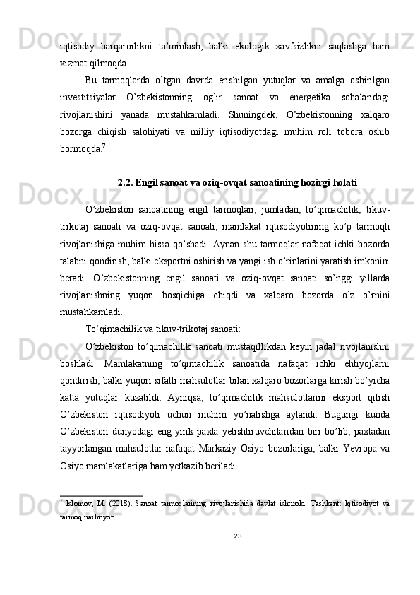 iqtisodiy   barqarorlikni   ta’minlash,   balki   ekologik   xavfsizlikni   saqlashga   ham
xizmat qilmoqda.
Bu   tarmoqlarda   o’tgan   davrda   erishilgan   yutuqlar   va   amalga   oshirilgan
investitsiyalar   O’zbekistonning   og’ir   sanoat   va   energetika   sohalaridagi
rivojlanishini   yanada   mustahkamladi.   Shuningdek,   O’zbekistonning   xalqaro
bozorga   chiqish   salohiyati   va   milliy   iqtisodiyotdagi   muhim   roli   tobora   oshib
bormoqda. 7
2.2. Engil sanoat va oziq-ovqat sanoatining hozirgi holati
O’zbekiston   sanoatining   engil   tarmoqlari,   jumladan,   to’qimachilik,   tikuv-
trikotaj   sanoati   va   oziq-ovqat   sanoati,   mamlakat   iqtisodiyotining   ko’p   tarmoqli
rivojlanishiga   muhim   hissa   qo’shadi.   Aynan   shu   tarmoqlar   nafaqat   ichki   bozorda
talabni qondirish, balki eksportni oshirish va yangi ish o’rinlarini yaratish imkonini
beradi.   O’zbekistonning   engil   sanoati   va   oziq-ovqat   sanoati   so’nggi   yillarda
rivojlanishning   yuqori   bosqichiga   chiqdi   va   xalqaro   bozorda   o’z   o’rnini
mustahkamladi.
To’qimachilik va tikuv-trikotaj sanoati:
O’zbekiston   to’qimachilik   sanoati   mustaqillikdan   keyin   jadal   rivojlanishni
boshladi.   Mamlakatning   to’qimachilik   sanoatida   nafaqat   ichki   ehtiyojlarni
qondirish, balki yuqori sifatli mahsulotlar bilan xalqaro bozorlarga kirish bo’yicha
katta   yutuqlar   kuzatildi.   Ayniqsa,   to’qimachilik   mahsulotlarini   eksport   qilish
O’zbekiston   iqtisodiyoti   uchun   muhim   yo’nalishga   aylandi.   Bugungi   kunda
O’zbekiston   dunyodagi   eng   yirik   paxta   yetishtiruvchilaridan   biri   bo’lib,   paxtadan
tayyorlangan   mahsulotlar   nafaqat   Markaziy   Osiyo   bozorlariga,   balki   Yevropa   va
Osiyo mamlakatlariga ham yetkazib beriladi.
7
  Islomov,   M.   (2018).   Sanoat   tarmoqlarining   rivojlanishida   davlat   ishtiroki.   Tashkent:   Iqtisodiyot   va
tarmoq nashriyoti.
23 