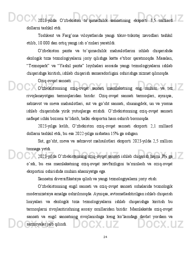 2023-yilda   O’zbekiston   to’qimachilik   sanoatining   eksporti   3,5   milliard
dollarni tashkil etdi.
Toshkent   va   Farg’ona   viloyatlarida   yangi   tikuv-trikotaj   zavodlari   tashkil
etilib, 10 000 dan ortiq yangi ish o’rinlari yaratildi.
O’zbekiston   paxta   va   to’qimachilik   mahsulotlarini   ishlab   chiqarishda
ekologik   toza   texnologiyalarni   joriy   qilishga   katta   e’tibor   qaratmoqda.   Masalan,
“Texnopark”   va   “Yashil   paxta”   loyihalari   asosida   yangi   texnologiyalarni   ishlab
chiqarishga kiritish, ishlab chiqarish samaradorligini oshirishga xizmat qilmoqda.
Oziq-ovqat sanoati:
O’zbekistonning   oziq-ovqat   sanoati   mamlakatning   eng   muhim   va   tez
rivojlanayotgan   tarmoqlaridan   biridir.   Oziq-ovqat   sanoati   tarmoqlari,   ayniqsa,
sabzavot   va   meva   mahsulotlari,   sut   va   go’sht   sanoati,   shuningdek,   un   va   yorma
ishlab   chiqarishda   yirik   yutuqlarga   erishdi.   O’zbekistonning   oziq-ovqat   sanoati
nafaqat ichki bozorni to’ldirib, balki eksportni ham oshirib bormoqda.
2023-yilga   kelib,   O’zbekiston   oziq-ovqat   sanoati   eksporti   2,1   milliard
dollarni tashkil etdi, bu esa 2022-yilga nisbatan 15% ga oshgan.
Sut,  go’sht,   meva  va  sabzavot   mahsulotlari   eksporti   2023-yilda   2,5  million
tonnaga yetdi.
2023-yilda O’zbekistanning oziq-ovqat sanoati ishlab chiqarish hajmi 3% ga
o’sdi,   bu   esa   mamlakatning   oziq-ovqat   xavfsizligini   ta’minlash   va   oziq-ovqat
eksportini oshirishda muhim ahamiyatga ega.
Sanoatni diversifikatsiya qilish va yangi texnologiyalarni joriy etish:
O’zbekistonning   engil   sanoati   va   oziq-ovqat   sanoati   sohalarida   texnologik
modernizatsiya amalga oshirilmoqda. Ayniqsa, avtomatlashtirilgan ishlab chiqarish
liniyalari   va   ekologik   toza   texnologiyalarni   ishlab   chiqarishga   kiritish   bu
tarmoqlarni   rivojlantirishning   asosiy   omillaridan   biridir.   Mamlakatda   oziq-ovqat
sanoati   va   engil   sanoatning   rivojlanishiga   keng   ko’lamdagi   davlat   yordam   va
sarmoyalar jalb qilindi.
24 