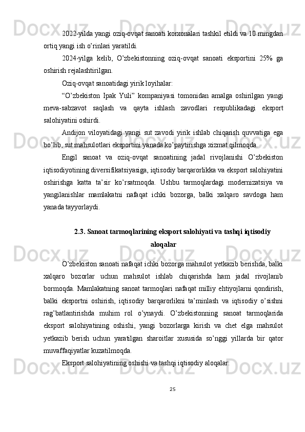 2022-yilda yangi oziq-ovqat sanoati korxonalari tashkil etildi va 10 mingdan
ortiq yangi ish o’rinlari yaratildi.
2024-yilga   kelib,   O’zbekistonning   oziq-ovqat   sanoati   eksportini   25%   ga
oshirish rejalashtirilgan.
Oziq-ovqat sanoatidagi yirik loyihalar:
“O’zbekiston   Ipak   Yuli”   kompaniyasi   tomonidan   amalga   oshirilgan   yangi
meva-sabzavot   saqlash   va   qayta   ishlash   zavodlari   respublikadagi   eksport
salohiyatini oshirdi.
Andijon   viloyatidagi   yangi   sut   zavodi   yirik   ishlab   chiqarish   quvvatiga   ega
bo’lib, sut mahsulotlari eksportini yanada ko’paytirishga xizmat qilmoqda.
Engil   sanoat   va   oziq-ovqat   sanoatining   jadal   rivojlanishi   O’zbekiston
iqtisodiyotining diversifikatsiyasiga, iqtisodiy barqarorlikka va eksport salohiyatini
oshirishga   katta   ta’sir   ko’rsatmoqda.   Ushbu   tarmoqlardagi   modernizatsiya   va
yangilanishlar   mamlakatni   nafaqat   ichki   bozorga,   balki   xalqaro   savdoga   ham
yanada tayyorlaydi.
2.3. Sanoat tarmoqlarining eksport salohiyati va tashqi iqtisodiy
aloqalar
O’zbekiston sanoati nafaqat ichki bozorga mahsulot yetkazib berishda, balki
xalqaro   bozorlar   uchun   mahsulot   ishlab   chiqarishda   ham   jadal   rivojlanib
bormoqda.   Mamlakatning   sanoat   tarmoqlari   nafaqat   milliy   ehtiyojlarni   qondirish,
balki   eksportni   oshirish,   iqtisodiy   barqarorlikni   ta’minlash   va   iqtisodiy   o’sishni
rag’batlantirishda   muhim   rol   o’ynaydi.   O’zbekistonning   sanoat   tarmoqlarida
eksport   salohiyatining   oshishi,   yangi   bozorlarga   kirish   va   chet   elga   mahsulot
yetkazib   berish   uchun   yaratilgan   sharoitlar   xususida   so’nggi   yillarda   bir   qator
muvaffaqiyatlar kuzatilmoqda.
Eksport salohiyatining oshishi va tashqi iqtisodiy aloqalar:
25 