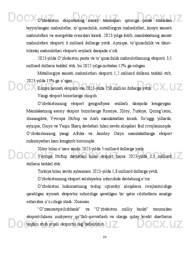 O’zbekiston   eksportining   asosiy   tarmoqlari   qatoriga   paxta   tolasidan
tayyorlangan mahsulotlar, to’qimachilik, metallurgiya mahsulotlari, kimyo sanoati
mahsulotlari va energetika resurslari kiradi. 2023-yilga kelib, mamlakatning sanoat
mahsulotlari   eksporti   6   milliard   dollarga   yetdi.   Ayniqsa,   to’qimachilik   va   tikuv-
trikotaj mahsulotlari eksporti sezilarli darajada o’sdi.
2023-yilda O’zbekiston paxta va to’qimachilik mahsulotlarining eksporti 3,5
milliard dollarni tashkil etdi, bu 2022-yilga nisbatan 12% ga oshgan.
Metallurgiya sanoati mahsulotlari eksporti 1,2 milliard dollarni tashkil  etib,
2023-yilda 15% ga o’sgan.
Kimyo sanoati eksporti esa 2023-yilda 750 million dollarga yetdi.
Yangi eksport bozorlariga chiqish:
O’zbekistonning   eksport   geografiyasi   sezilarli   darajada   kengaygan.
Mamlakatning   asosiy   eksport   bozorlariga   Rossiya,   Xitoy,   Turkiya,   Qozog’iston,
shuningdek,   Yevropa   Ittifoqi   va   Arab   mamlakatlari   kiradi.   So’nggi   yillarda,
ayniqsa, Osiyo va Yaqin Sharq davlatlari bilan savdo aloqalari faol rivojlanmoqda.
O’zbekistonning   yangi   Afrika   va   Janubiy   Osiyo   mamlakatlariga   eksport
imkoniyatlari ham kengayib bormoqda.
Xitoy bilan o’zaro savdo 2023-yilda 5 milliard dollarga yetdi.
Yevropa   Ittifoqi   davlatlari   bilan   eksport   hajmi   2023-yilda   1,5   milliard
dollarni tashkil etdi.
Turkiya bilan savdo aylanmasi 2023-yilda 1,8 milliard dollarga yetdi.
O’zbekistonning eksport salohiyatini oshirishda davlatning o’rni:
O’zbekiston   hukumatining   tashqi   iqtisodiy   aloqalarni   rivojlantirishga
qaratilgan   siyosati   eksportni   oshirishga   qaratilgan   bir   qator   islohotlarni   amalga
oshirishni o’z ichiga oladi. Xususan:
“O’zsanoatqurilishbank”   va   “O’zbekiston   milliy   banki”   tomonidan
eksportchilarni   moliyaviy   qo’llab-quvvatlash   va   ularga   qulay   kredit   shartlarini
taqdim etish orqali eksportni rag’batlantirish.
26 
