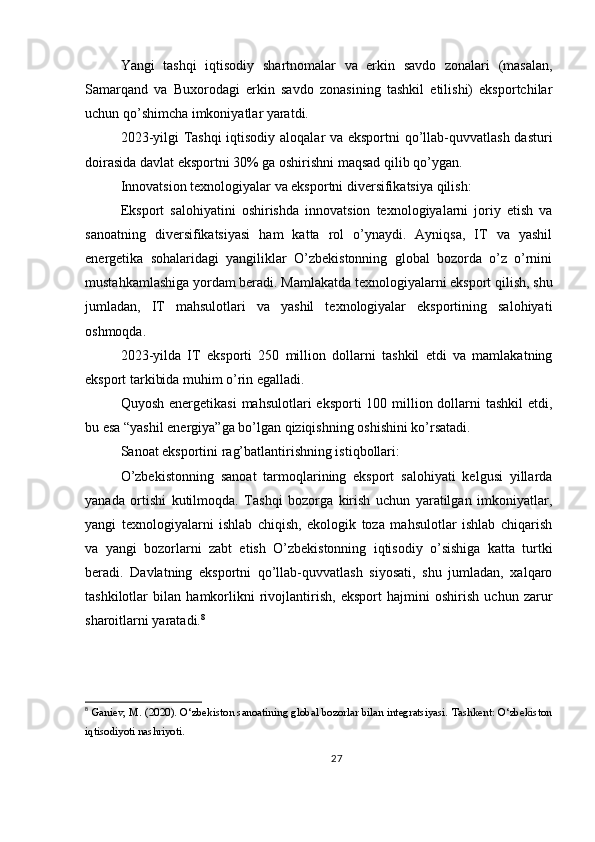 Yangi   tashqi   iqtisodiy   shartnomalar   va   erkin   savdo   zonalari   (masalan,
Samarqand   va   Buxorodagi   erkin   savdo   zonasining   tashkil   etilishi)   eksportchilar
uchun qo’shimcha imkoniyatlar yaratdi.
2023-yilgi Tashqi  iqtisodiy aloqalar va eksportni qo’llab-quvvatlash dasturi
doirasida davlat eksportni 30% ga oshirishni maqsad qilib qo’ygan.
Innovatsion texnologiyalar va eksportni diversifikatsiya qilish:
Eksport   salohiyatini   oshirishda   innovatsion   texnologiyalarni   joriy   etish   va
sanoatning   diversifikatsiyasi   ham   katta   rol   o’ynaydi.   Ayniqsa,   IT   va   yashil
energetika   sohalaridagi   yangiliklar   O’zbekistonning   global   bozorda   o’z   o’rnini
mustahkamlashiga yordam beradi. Mamlakatda texnologiyalarni eksport qilish, shu
jumladan,   IT   mahsulotlari   va   yashil   texnologiyalar   eksportining   salohiyati
oshmoqda.
2023-yilda   IT   eksporti   250   million   dollarni   tashkil   etdi   va   mamlakatning
eksport tarkibida muhim o’rin egalladi.
Quyosh energetikasi  mahsulotlari  eksporti  100 million dollarni  tashkil  etdi,
bu esa “yashil energiya”ga bo’lgan qiziqishning oshishini ko’rsatadi.
Sanoat eksportini rag’batlantirishning istiqbollari:
O’zbekistonning   sanoat   tarmoqlarining   eksport   salohiyati   kelgusi   yillarda
yanada   ortishi   kutilmoqda.   Tashqi   bozorga   kirish   uchun   yaratilgan   imkoniyatlar,
yangi   texnologiyalarni   ishlab   chiqish,   ekologik   toza   mahsulotlar   ishlab   chiqarish
va   yangi   bozorlarni   zabt   etish   O’zbekistonning   iqtisodiy   o’sishiga   katta   turtki
beradi.   Davlatning   eksportni   qo’llab-quvvatlash   siyosati,   shu   jumladan,   xalqaro
tashkilotlar   bilan   hamkorlikni   rivojlantirish,   eksport   hajmini   oshirish   uchun   zarur
sharoitlarni yaratadi. 8
8
 Ganiev, M. (2020). O‘zbekiston sanoatining global bozorlar bilan integratsiyasi. Tashkent: O‘zbekiston
iqtisodiyoti nashriyoti.
27 