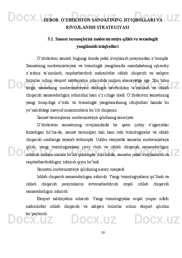 III BOB. O’ZBEKISTON SANOATINING ISTIQBOLLARI VA
RIVOJLANISH STRATEGIYASI
3.1. Sanoat tarmoqlarini modernizatsiya qilish va texnologik
yangilanish istiqbollari
O’zbekiston  sanoati  bugungi kunda jadal  rivojlanish jarayonidan o’tmoqda.
Sanoatning   modernizatsiyasi   va   texnologik   yangilanishi   mamlakatning   iqtisodiy
o’sishini   ta’minlash,   raqobatbardosh   mahsulotlar   ishlab   chiqarish   va   xalqaro
bozorlar   uchun   eksport   salohiyatini   oshirishda   muhim   ahamiyatga   ega.   Shu   bilan
birga,   sanoatning   modernizatsiyasi   ekologik   xavfsizlikni   ta’minlash   va   ishlab
chiqarish samaradorligini oshirishni ham o’z ichiga oladi. O’zbekiston sanoatining
yangi   bosqichga   o’tishi   va   texnologik   yangilanishning   istiqbollari   hamda   bu
yo’nalishdagi mavjud muammolarni ko’rib chiqamiz.
Sanoat tarmoqlarini modernizatsiya qilishning zaruriyati
O’zbekiston   sanoatining   rivojlanishida   bir   qator   ijobiy   o’zgarishlar
kuzatilgan   bo’lsa-da,   sanoat   tarmoqlari   hali   ham   eski   texnologiyalar   va   ishlab
chiqarish   usullariga   tayanib   kelmoqda.   Ushbu   vaziyatda   sanoatni   modernizatsiya
qilish,   yangi   texnologiyalarni   joriy   etish   va   ishlab   chiqarish   samaradorligini
oshirish muhim masala bo’lib qolmoqda. Aks holda, sanoatni jadal rivojlantirish va
raqobatbardoshligini oshirish qiyin bo’ladi.
Sanoatni modernizatsiya qilishning asosiy maqsadi:
Ishlab chiqarish samaradorligini oshirish: Yangi texnologiyalarni qo’llash va
ishlab   chiqarish   jarayonlarini   avtomatlashtirish   orqali   ishlab   chiqarish
samaradorligini oshirish.
Eksport   salohiyatini   oshirish:   Yangi   texnologiyalar   orqali   yuqori   sifatli
mahsulotlar   ishlab   chiqarish   va   xalqaro   bozorlar   uchun   eksport   qilishni
ko’paytirish.
28 