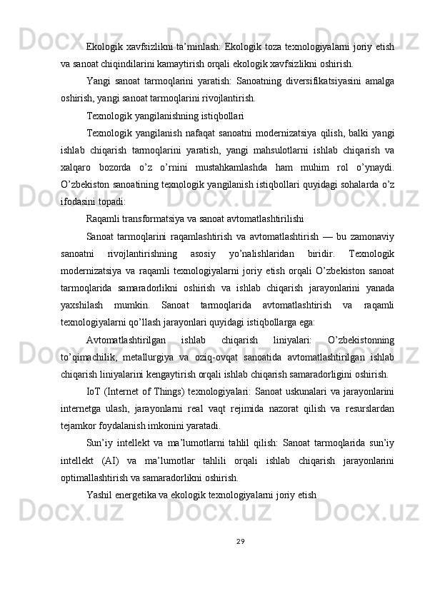 Ekologik xavfsizlikni ta’minlash: Ekologik toza texnologiyalarni joriy etish
va sanoat chiqindilarini kamaytirish orqali ekologik xavfsizlikni oshirish.
Yangi   sanoat   tarmoqlarini   yaratish:   Sanoatning   diversifikatsiyasini   amalga
oshirish, yangi sanoat tarmoqlarini rivojlantirish.
Texnologik yangilanishning istiqbollari
Texnologik   yangilanish   nafaqat   sanoatni   modernizatsiya   qilish,   balki   yangi
ishlab   chiqarish   tarmoqlarini   yaratish,   yangi   mahsulotlarni   ishlab   chiqarish   va
xalqaro   bozorda   o’z   o’rnini   mustahkamlashda   ham   muhim   rol   o’ynaydi.
O’zbekiston sanoatining texnologik yangilanish istiqbollari quyidagi sohalarda o’z
ifodasini topadi:
Raqamli transformatsiya va sanoat avtomatlashtirilishi
Sanoat   tarmoqlarini   raqamlashtirish   va   avtomatlashtirish   —   bu   zamonaviy
sanoatni   rivojlantirishning   asosiy   yo’nalishlaridan   biridir.   Texnologik
modernizatsiya   va   raqamli   texnologiyalarni   joriy   etish   orqali   O’zbekiston   sanoat
tarmoqlarida   samaradorlikni   oshirish   va   ishlab   chiqarish   jarayonlarini   yanada
yaxshilash   mumkin.   Sanoat   tarmoqlarida   avtomatlashtirish   va   raqamli
texnologiyalarni qo’llash jarayonlari quyidagi istiqbollarga ega:
Avtomatlashtirilgan   ishlab   chiqarish   liniyalari:   O’zbekistonning
to’qimachilik,   metallurgiya   va   oziq-ovqat   sanoatida   avtomatlashtirilgan   ishlab
chiqarish liniyalarini kengaytirish orqali ishlab chiqarish samaradorligini oshirish.
IoT (Internet  of  Things)  texnologiyalari:  Sanoat  uskunalari va jarayonlarini
internetga   ulash,   jarayonlarni   real   vaqt   rejimida   nazorat   qilish   va   resurslardan
tejamkor foydalanish imkonini yaratadi.
Sun’iy   intellekt   va   ma’lumotlarni   tahlil   qilish:   Sanoat   tarmoqlarida   sun’iy
intellekt   (AI)   va   ma’lumotlar   tahlili   orqali   ishlab   chiqarish   jarayonlarini
optimallashtirish va samaradorlikni oshirish.
Yashil energetika va ekologik texnologiyalarni joriy etish
29 