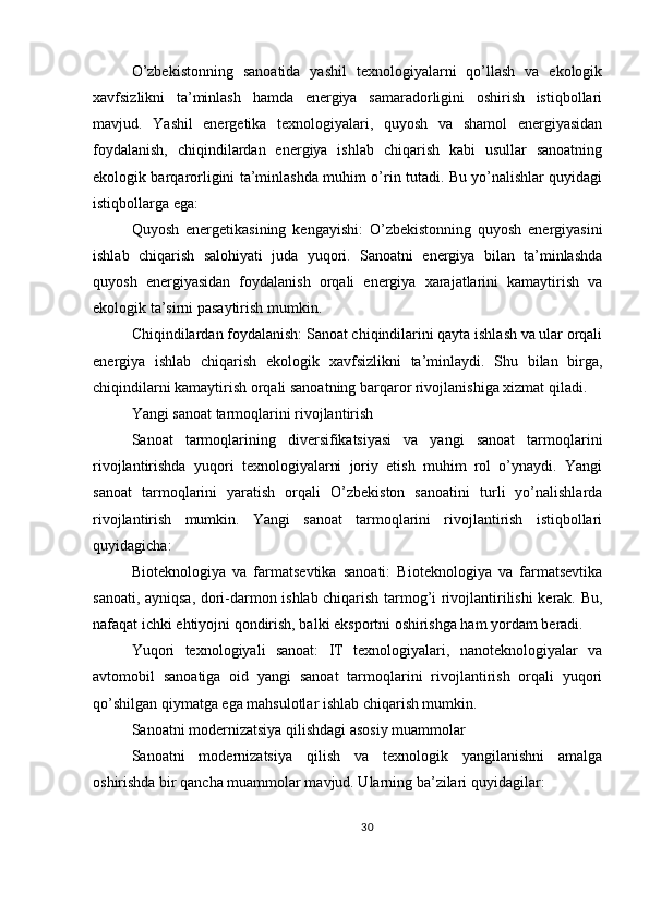 O’zbekistonning   sanoatida   yashil   texnologiyalarni   qo’llash   va   ekologik
xavfsizlikni   ta’minlash   hamda   energiya   samaradorligini   oshirish   istiqbollari
mavjud.   Yashil   energetika   texnologiyalari,   quyosh   va   shamol   energiyasidan
foydalanish,   chiqindilardan   energiya   ishlab   chiqarish   kabi   usullar   sanoatning
ekologik barqarorligini ta’minlashda muhim o’rin tutadi. Bu yo’nalishlar quyidagi
istiqbollarga ega:
Quyosh   energetikasining   kengayishi:   O’zbekistonning   quyosh   energiyasini
ishlab   chiqarish   salohiyati   juda   yuqori.   Sanoatni   energiya   bilan   ta’minlashda
quyosh   energiyasidan   foydalanish   orqali   energiya   xarajatlarini   kamaytirish   va
ekologik ta’sirni pasaytirish mumkin.
Chiqindilardan foydalanish: Sanoat chiqindilarini qayta ishlash va ular orqali
energiya   ishlab   chiqarish   ekologik   xavfsizlikni   ta’minlaydi.   Shu   bilan   birga,
chiqindilarni kamaytirish orqali sanoatning barqaror rivojlanishiga xizmat qiladi.
Yangi sanoat tarmoqlarini rivojlantirish
Sanoat   tarmoqlarining   diversifikatsiyasi   va   yangi   sanoat   tarmoqlarini
rivojlantirishda   yuqori   texnologiyalarni   joriy   etish   muhim   rol   o’ynaydi.   Yangi
sanoat   tarmoqlarini   yaratish   orqali   O’zbekiston   sanoatini   turli   yo’nalishlarda
rivojlantirish   mumkin.   Yangi   sanoat   tarmoqlarini   rivojlantirish   istiqbollari
quyidagicha:
Bioteknologiya   va   farmatsevtika   sanoati:   Bioteknologiya   va   farmatsevtika
sanoati, ayniqsa, dori-darmon ishlab chiqarish tarmog’i rivojlantirilishi kerak. Bu,
nafaqat ichki ehtiyojni qondirish, balki eksportni oshirishga ham yordam beradi.
Yuqori   texnologiyali   sanoat:   IT   texnologiyalari,   nanoteknologiyalar   va
avtomobil   sanoatiga   oid   yangi   sanoat   tarmoqlarini   rivojlantirish   orqali   yuqori
qo’shilgan qiymatga ega mahsulotlar ishlab chiqarish mumkin.
Sanoatni modernizatsiya qilishdagi asosiy muammolar
Sanoatni   modernizatsiya   qilish   va   texnologik   yangilanishni   amalga
oshirishda bir qancha muammolar mavjud. Ularning ba’zilari quyidagilar:
30 