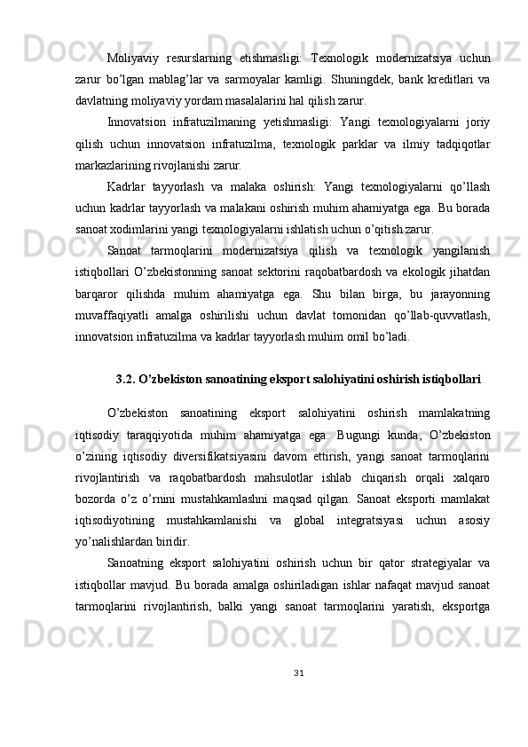 Moliyaviy   resurslarning   etishmasligi:   Texnologik   modernizatsiya   uchun
zarur   bo’lgan   mablag’lar   va   sarmoyalar   kamligi.   Shuningdek,   bank   kreditlari   va
davlatning moliyaviy yordam masalalarini hal qilish zarur.
Innovatsion   infratuzilmaning   yetishmasligi:   Yangi   texnologiyalarni   joriy
qilish   uchun   innovatsion   infratuzilma,   texnologik   parklar   va   ilmiy   tadqiqotlar
markazlarining rivojlanishi zarur.
Kadrlar   tayyorlash   va   malaka   oshirish:   Yangi   texnologiyalarni   qo’llash
uchun kadrlar tayyorlash va malakani oshirish muhim ahamiyatga ega. Bu borada
sanoat xodimlarini yangi texnologiyalarni ishlatish uchun o’qitish zarur.
Sanoat   tarmoqlarini   modernizatsiya   qilish   va   texnologik   yangilanish
istiqbollari   O’zbekistonning   sanoat   sektorini   raqobatbardosh   va   ekologik  jihatdan
barqaror   qilishda   muhim   ahamiyatga   ega.   Shu   bilan   birga,   bu   jarayonning
muvaffaqiyatli   amalga   oshirilishi   uchun   davlat   tomonidan   qo’llab-quvvatlash,
innovatsion infratuzilma va kadrlar tayyorlash muhim omil bo’ladi.
3.2. O’zbekiston sanoatining eksport salohiyatini oshirish istiqbollari
O’zbekiston   sanoatining   eksport   salohiyatini   oshirish   mamlakatning
iqtisodiy   taraqqiyotida   muhim   ahamiyatga   ega.   Bugungi   kunda,   O’zbekiston
o’zining   iqtisodiy   diversifikatsiyasini   davom   ettirish,   yangi   sanoat   tarmoqlarini
rivojlantirish   va   raqobatbardosh   mahsulotlar   ishlab   chiqarish   orqali   xalqaro
bozorda   o’z   o’rnini   mustahkamlashni   maqsad   qilgan.   Sanoat   eksporti   mamlakat
iqtisodiyotining   mustahkamlanishi   va   global   integratsiyasi   uchun   asosiy
yo’nalishlardan biridir.
Sanoatning   eksport   salohiyatini   oshirish   uchun   bir   qator   strategiyalar   va
istiqbollar   mavjud.   Bu   borada   amalga   oshiriladigan   ishlar   nafaqat   mavjud   sanoat
tarmoqlarini   rivojlantirish,   balki   yangi   sanoat   tarmoqlarini   yaratish,   eksportga
31 