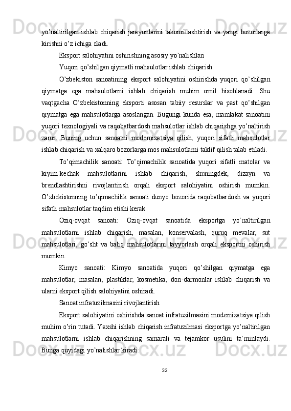 yo’naltirilgan   ishlab   chiqarish   jarayonlarini   takomillashtirish   va   yangi   bozorlarga
kirishni o’z ichiga oladi.
Eksport salohiyatini oshirishning asosiy yo’nalishlari
Yuqori qo’shilgan qiymatli mahsulotlar ishlab chiqarish
O’zbekiston   sanoatining   eksport   salohiyatini   oshirishda   yuqori   qo’shilgan
qiymatga   ega   mahsulotlarni   ishlab   chiqarish   muhim   omil   hisoblanadi.   Shu
vaqtgacha   O’zbekistonning   eksporti   asosan   tabiiy   resurslar   va   past   qo’shilgan
qiymatga   ega   mahsulotlarga   asoslangan.   Bugungi   kunda   esa,   mamlakat   sanoatini
yuqori texnologiyali va raqobatbardosh mahsulotlar ishlab chiqarishga yo’naltirish
zarur.   Buning   uchun   sanoatni   modernizatsiya   qilish,   yuqori   sifatli   mahsulotlar
ishlab chiqarish va xalqaro bozorlarga mos mahsulotlarni taklif qilish talab etiladi.
To’qimachilik   sanoati:   To’qimachilik   sanoatida   yuqori   sifatli   matolar   va
kiyim-kechak   mahsulotlarini   ishlab   chiqarish,   shuningdek,   dizayn   va
brendlashtirishni   rivojlantirish   orqali   eksport   salohiyatini   oshirish   mumkin.
O’zbekistonning   to’qimachilik   sanoati   dunyo   bozorida   raqobatbardosh   va   yuqori
sifatli mahsulotlar taqdim etishi kerak.
Oziq-ovqat   sanoati:   Oziq-ovqat   sanoatida   eksportga   yo’naltirilgan
mahsulotlarni   ishlab   chiqarish,   masalan,   konservalash,   quruq   mevalar,   sut
mahsulotlari,   go’sht   va   baliq   mahsulotlarini   tayyorlash   orqali   eksportni   oshirish
mumkin.
Kimyo   sanoati:   Kimyo   sanoatida   yuqori   qo’shilgan   qiymatga   ega
mahsulotlar,   masalan,   plastiklar,   kosmetika,   dori-darmonlar   ishlab   chiqarish   va
ularni eksport qilish salohiyatini oshiradi.
Sanoat infratuzilmasini rivojlantirish
Eksport salohiyatini oshirishda sanoat infratuzilmasini modernizatsiya qilish
muhim o’rin tutadi. Yaxshi ishlab chiqarish infratuzilmasi eksportga yo’naltirilgan
mahsulotlarni   ishlab   chiqarishning   samarali   va   tejamkor   usulini   ta’minlaydi.
Bunga quyidagi yo’nalishlar kiradi:
32 