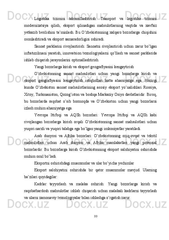 Logistika   tizimini   takomillashtirish:   Transport   va   logistika   tizimini
modernizatsiya   qilish,   eksport   qilinadigan   mahsulotlarning   vaqtida   va   xavfsiz
yetkazib berilishini  ta’minlash.  Bu O’zbekistonning xalqaro bozorlarga chiqishini
osonlashtiradi va eksport samaradorligini oshiradi.
Sanoat   parklarini   rivojlantirish:   Sanoatni   rivojlantirish   uchun   zarur   bo’lgan
infratuzilmani yaratish, innovatsion texnologiyalarni qo’llash va sanoat parklarida
ishlab chiqarish jarayonlarini optimallashtirish.
Yangi bozorlarga kirish va eksport geografiyasini kengaytirish
O’zbekistonning   sanoat   mahsulotlari   uchun   yangi   bozorlarga   kirish   va
eksport   geografiyasini   kengaytirish   istiqbollari   katta   ahamiyatga   ega.   Hozirgi
kunda   O’zbekiston   sanoat   mahsulotlarining   asosiy   eksport   yo’nalishlari   Rossiya,
Xitoy, Turkmaniston, Qozog’iston va boshqa Markaziy Osiyo davlatlaridir. Biroq,
bu   bozorlarda   raqobat   o’sib   bormoqda   va   O’zbekiston   uchun   yangi   bozorlarni
izlash muhim ahamiyatga ega.
Yevropa   Ittifoqi   va   AQSh   bozorlari:   Yevropa   Ittifoqi   va   AQSh   kabi
rivojlangan   bozorlarga   kirish   orqali   O’zbekistonning   sanoat   mahsulotlari   uchun
yuqori narxli va yuqori talabga ega bo’lgan yangi imkoniyatlar yaratiladi.
Arab   dunyosi   va   Afrika   bozorlari:   O’zbekistonning   oziq-ovqat   va   tekstil
mahsulotlari   uchun   Arab   dunyosi   va   Afrika   mamlakatlari   yangi   potensial
bozorlardir.   Bu   bozorlarga   kirish   O’zbekistonning   eksport   salohiyatini   oshirishda
muhim omil bo’ladi.
Eksportni oshirishdagi muammolar va ular bo’yicha yechimlar
Eksport   salohiyatini   oshirishda   bir   qator   muammolar   mavjud.   Ularning
ba’zilari quyidagilar:
Kadrlar   tayyorlash   va   malaka   oshirish:   Yangi   bozorlarga   kirish   va
raqobatbardosh   mahsulotlar   ishlab   chiqarish   uchun   malakali   kadrlarni   tayyorlash
va ularni zamonaviy texnologiyalar bilan ishlashga o’rgatish zarur.
33 