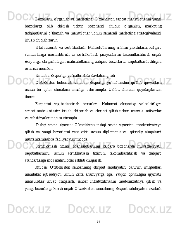 Bozorlarni o’rganish va marketing: O’zbekiston sanoat mahsulotlarini yangi
bozorlarga   olib   chiqish   uchun   bozorlarni   chuqur   o’rganish,   marketing
tadqiqotlarini   o’tkazish   va   mahsulotlar   uchun   samarali   marketing   strategiyalarini
ishlab chiqish zarur.
Sifat   nazorati   va   sertifikatlash:   Mahsulotlarning   sifatini   yaxshilash,   xalqaro
standartlarga   moslashtirish   va   sertifikatlash   jarayonlarini   takomillashtirish   orqali
eksportga chiqariladigan mahsulotlarning xalqaro bozorlarda raqobatbardoshligini
oshirish mumkin.
Sanoatni eksportga yo’naltirishda davlatning roli
O’zbekiston   hukumati   sanoatni   eksportga   yo’naltirishni   qo’llab-quvvatlash
uchun   bir   qator   choralarni   amalga   oshirmoqda.   Ushbu   choralar   quyidagilardan
iborat:
Eksportni   rag’batlantirish   dasturlari:   Hukumat   eksportga   yo’naltirilgan
sanoat   mahsulotlarini   ishlab   chiqarish   va   eksport   qilish   uchun   maxsus   imtiyozlar
va subsidiyalar taqdim etmoqda.
Tashqi   savdo   siyosati:   O’zbekiston   tashqi   savdo   siyosatini   modernizatsiya
qilish   va   yangi   bozorlarni   zabt   etish   uchun   diplomatik   va   iqtisodiy   aloqalarni
mustahkamlashda faoliyat yuritmoqda.
Sertifikatlash   tizimi:   Mahsulotlarning   xalqaro   bozorlarda   muvaffaqiyatli
raqobatlashishi   uchun   sertifikatlash   tizimini   takomillashtirish   va   xalqaro
standartlarga mos mahsulotlar ishlab chiqarish.
Xulosa:   O’zbekiston   sanoatining   eksport   salohiyatini   oshirish   istiqbollari
mamlakat   iqtisodiyoti   uchun   katta   ahamiyatga   ega.   Yuqori   qo’shilgan   qiymatli
mahsulotlar   ishlab   chiqarish,   sanoat   infratuzilmasini   modernizatsiya   qilish   va
yangi bozorlarga kirish orqali O’zbekiston sanoatining eksport salohiyatini sezilarli
34 