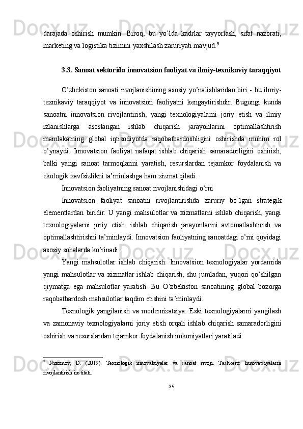 darajada   oshirish   mumkin.   Biroq,   bu   yo’lda   kadrlar   tayyorlash,   sifat   nazorati,
marketing va logistika tizimini yaxshilash zaruriyati mavjud. 9
3.3. Sanoat sektorida innovatsion faoliyat va ilmiy-texnikaviy taraqqiyot
O’zbekiston sanoati rivojlanishining asosiy yo’nalishlaridan biri - bu ilmiy-
texnikaviy   taraqqiyot   va   innovatsion   faoliyatni   kengaytirishdir.   Bugungi   kunda
sanoatni   innovatsion   rivojlantirish,   yangi   texnologiyalarni   joriy   etish   va   ilmiy
izlanishlarga   asoslangan   ishlab   chiqarish   jarayonlarini   optimallashtirish
mamlakatning   global   iqtisodiyotda   raqobatbardoshligini   oshirishda   muhim   rol
o’ynaydi.   Innovatsion   faoliyat   nafaqat   ishlab   chiqarish   samaradorligini   oshirish,
balki   yangi   sanoat   tarmoqlarini   yaratish,   resurslardan   tejamkor   foydalanish   va
ekologik xavfsizlikni ta’minlashga ham xizmat qiladi.
Innovatsion faoliyatning sanoat rivojlanishidagi o’rni
Innovatsion   faoliyat   sanoatni   rivojlantirishda   zaruriy   bo’lgan   strategik
elementlardan   biridir.   U   yangi   mahsulotlar   va   xizmatlarni   ishlab   chiqarish,   yangi
texnologiyalarni   joriy   etish,   ishlab   chiqarish   jarayonlarini   avtomatlashtirish   va
optimallashtirishni ta’minlaydi. Innovatsion faoliyatning sanoatdagi o’rni quyidagi
asosiy sohalarda ko’rinadi:
Yangi   mahsulotlar   ishlab   chiqarish:   Innovatsion   texnologiyalar   yordamida
yangi   mahsulotlar   va   xizmatlar   ishlab   chiqarish,   shu   jumladan,   yuqori   qo’shilgan
qiymatga   ega   mahsulotlar   yaratish.   Bu   O’zbekiston   sanoatining   global   bozorga
raqobatbardosh mahsulotlar taqdim etishini ta’minlaydi.
Texnologik  yangilanish   va  modernizatsiya:  Eski  texnologiyalarni   yangilash
va   zamonaviy   texnologiyalarni   joriy   etish   orqali   ishlab   chiqarish   samaradorligini
oshirish va resurslardan tejamkor foydalanish imkoniyatlari yaratiladi.
9
  Nizomov,   D.   (2019).   Texnologik   innovatsiyalar   va   sanoat   rivoji.   Tashkent:   Innovatsiyalarni
rivojlantirish instituti.
35 