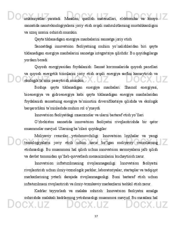 imkoniyatlar   yaratadi.   Masalan,   qurilish   materiallari,   elektronika   va   kimyo
sanoatida nanoteknologiyalarni joriy etish orqali mahsulotlarning mustahkamligini
va uzoq umrini oshirish mumkin.
Qayta tiklanadigan energiya manbalarini sanoatga joriy etish
Sanoatdagi   innovatsion   faoliyatning   muhim   yo’nalishlaridan   biri   qayta
tiklanadigan energiya manbalarini sanoatga integratsiya qilishdir. Bu quyidagilarga
yordam beradi:
Quyosh   energiyasidan   foydalanish:   Sanoat   korxonalarida   quyosh   panellari
va   quyosh   energetik   tizimlarini   joriy   etish   orqali   energiya   sarfini   kamaytirish   va
ekologik ta’sirni pasaytirish mumkin.
Boshqa   qayta   tiklanadigan   energiya   manbalari:   Shamol   energiyasi,
bioenergiya   va   gidroenergiya   kabi   qayta   tiklanadigan   energiya   manbalaridan
foydalanish   sanoatning   energiya   ta’minotini   diversifikatsiya   qilishda   va   ekologik
barqarorlikni ta’minlashda muhim rol o’ynaydi.
Innovatsion faoliyatdagi muammolar va ularni bartaraf etish yo’llari
O’zbekiston   sanoatida   innovatsion   faoliyatni   rivojlantirishda   bir   qator
muammolar mavjud. Ularning ba’zilari quyidagilar:
Moliyaviy   resurslar   yetishmovchiligi:   Innovatsion   loyihalar   va   yangi
texnologiyalarni   joriy   etish   uchun   zarur   bo’lgan   moliyaviy   resurslarning
etishmasligi. Bu muammoni hal qilish uchun innovatsion sarmoyalarni jalb qilish
va davlat tomonidan qo’llab-quvvatlash mexanizmlarini kuchaytirish zarur.
Innovatsion   infratuzilmaning   rivojlanmaganligi:   Innovatsion   faoliyatni
rivojlantirish uchun ilmiy-texnologik parklar, laboratoriyalar, startaplar va tadqiqot
markazlarining   yetarli   darajada   rivojlanmaganligi.   Buni   bartaraf   etish   uchun
infratuzilmani rivojlantirish va ilmiy-texnikaviy markazlarni tashkil etish zarur.
Kadrlar   tayyorlash   va   malaka   oshirish:   Innovatsion   faoliyatni   amalga
oshirishda malakali kadrlarning yetishmasligi muammosi mavjud. Bu masalani hal
37 