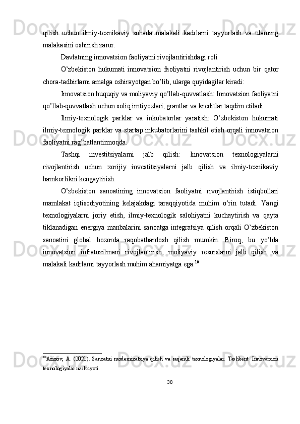 qilish   uchun   ilmiy-texnikaviy   sohada   malakali   kadrlarni   tayyorlash   va   ularning
malakasini oshirish zarur.
Davlatning innovatsion faoliyatni rivojlantirishdagi roli
O’zbekiston   hukumati   innovatsion   faoliyatni   rivojlantirish   uchun   bir   qator
chora-tadbirlarni amalga oshirayotgan bo’lib, ularga quyidagilar kiradi:
Innovatsion huquqiy va moliyaviy qo’llab-quvvatlash: Innovatsion faoliyatni
qo’llab-quvvatlash uchun soliq imtiyozlari, grantlar va kreditlar taqdim etiladi.
Ilmiy-texnologik   parklar   va   inkubatorlar   yaratish:   O’zbekiston   hukumati
ilmiy-texnologik parklar  va startap inkubatorlarini tashkil  etish orqali  innovatsion
faoliyatni rag’batlantirmoqda.
Tashqi   investitsiyalarni   jalb   qilish:   Innovatsion   texnologiyalarni
rivojlantirish   uchun   xorijiy   investitsiyalarni   jalb   qilish   va   ilmiy-texnikaviy
hamkorlikni kengaytirish.
O’zbekiston   sanoatining   innovatsion   faoliyatni   rivojlantirish   istiqbollari
mamlakat   iqtisodiyotining   kelajakdagi   taraqqiyotida   muhim   o’rin   tutadi.   Yangi
texnologiyalarni   joriy   etish,   ilmiy-texnologik   salohiyatni   kuchaytirish   va   qayta
tiklanadigan   energiya   manbalarini   sanoatga   integratsiya   qilish   orqali   O’zbekiston
sanoatini   global   bozorda   raqobatbardosh   qilish   mumkin.   Biroq,   bu   yo’lda
innovatsion   infratuzilmani   rivojlantirish,   moliyaviy   resurslarni   jalb   qilish   va
malakali kadrlarni tayyorlash muhim ahamiyatga ega. 10
10
Azizov,   A.   (2021).   Sanoatni   modernizatsiya   qilish   va   raqamli   texnologiyalar.   Tashkent:   Innovatsion
texnologiyalar nashriyoti.
38 