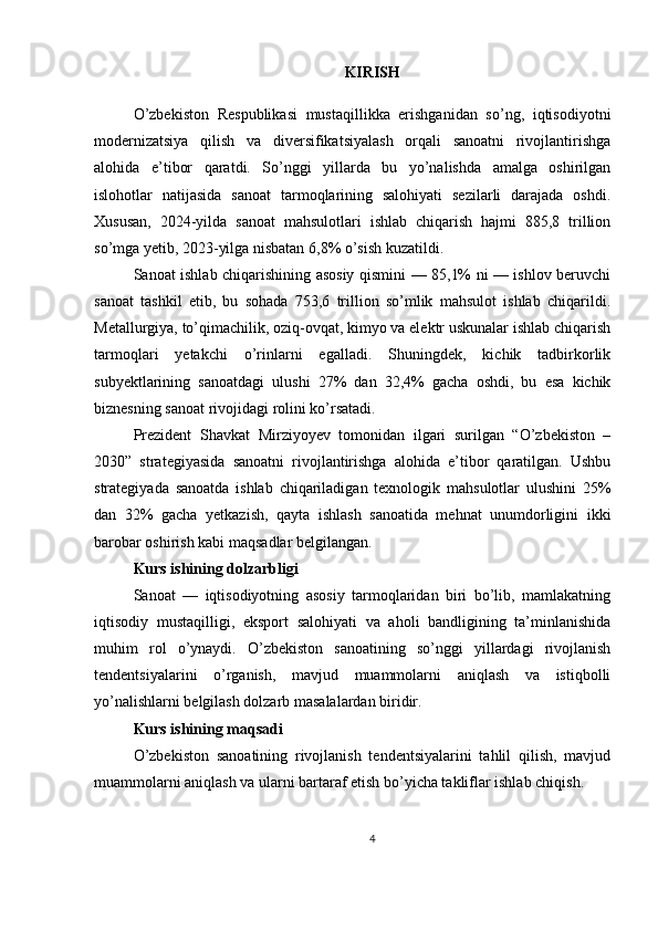 KIRISH
O’zbekiston   Respublikasi   mustaqillikka   erishganidan   so’ng,   iqtisodiyotni
modernizatsiya   qilish   va   diversifikatsiyalash   orqali   sanoatni   rivojlantirishga
alohida   e’tibor   qaratdi.   So’nggi   yillarda   bu   yo’nalishda   amalga   oshirilgan
islohotlar   natijasida   sanoat   tarmoqlarining   salohiyati   sezilarli   darajada   oshdi.
Xususan,   2024-yilda   sanoat   mahsulotlari   ishlab   chiqarish   hajmi   885,8   trillion
so’mga yetib, 2023-yilga nisbatan 6,8% o’sish kuzatildi.   
Sanoat ishlab chiqarishining asosiy qismini — 85,1% ni — ishlov beruvchi
sanoat   tashkil   etib,   bu   sohada   753,6   trillion   so’mlik   mahsulot   ishlab   chiqarildi.
Metallurgiya, to’qimachilik, oziq-ovqat, kimyo va elektr uskunalar ishlab chiqarish
tarmoqlari   yetakchi   o’rinlarni   egalladi.   Shuningdek,   kichik   tadbirkorlik
subyektlarining   sanoatdagi   ulushi   27%   dan   32,4%   gacha   oshdi,   bu   esa   kichik
biznesning sanoat rivojidagi rolini ko’rsatadi. 
Prezident   Shavkat   Mirziyoyev   tomonidan   ilgari   surilgan   “O’zbekiston   –
2030”   strategiyasida   sanoatni   rivojlantirishga   alohida   e’tibor   qaratilgan.   Ushbu
strategiyada   sanoatda   ishlab   chiqariladigan   texnologik   mahsulotlar   ulushini   25%
dan   32%   gacha   yetkazish,   qayta   ishlash   sanoatida   mehnat   unumdorligini   ikki
barobar oshirish kabi maqsadlar belgilangan. 
Kurs ishining dolzarbligi
Sanoat   —   iqtisodiyotning   asosiy   tarmoqlaridan   biri   bo’lib,   mamlakatning
iqtisodiy   mustaqilligi,   eksport   salohiyati   va   aholi   bandligining   ta’minlanishida
muhim   rol   o’ynaydi.   O’zbekiston   sanoatining   so’nggi   yillardagi   rivojlanish
tendentsiyalarini   o’rganish,   mavjud   muammolarni   aniqlash   va   istiqbolli
yo’nalishlarni belgilash dolzarb masalalardan biridir. 
Kurs ishining maqsadi
O’zbekiston   sanoatining   rivojlanish   tendentsiyalarini   tahlil   qilish,   mavjud
muammolarni aniqlash va ularni bartaraf etish bo’yicha takliflar ishlab chiqish. 
4 