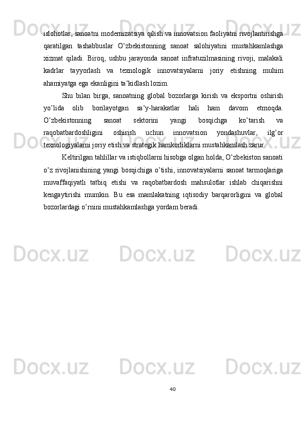 islohotlar, sanoatni modernizatsiya qilish va innovatsion faoliyatni rivojlantirishga
qaratilgan   tashabbuslar   O’zbekistonning   sanoat   salohiyatini   mustahkamlashga
xizmat   qiladi.   Biroq,   ushbu   jarayonda   sanoat   infratuzilmasining   rivoji,   malakali
kadrlar   tayyorlash   va   texnologik   innovatsiyalarni   joriy   etishning   muhim
ahamiyatga ega ekanligini ta’kidlash lozim.
Shu   bilan   birga,   sanoatning   global   bozorlarga   kirish   va   eksportni   oshirish
yo’lida   olib   borilayotgan   sa’y-harakatlar   hali   ham   davom   etmoqda.
O’zbekistonning   sanoat   sektorini   yangi   bosqichga   ko’tarish   va
raqobatbardoshligini   oshirish   uchun   innovatsion   yondashuvlar,   ilg’or
texnologiyalarni joriy etish va strategik hamkorliklarni mustahkamlash zarur.
Keltirilgan tahlillar va istiqbollarni hisobga olgan holda, O’zbekiston sanoati
o’z rivojlanishining yangi bosqichiga o’tishi, innovatsiyalarni sanoat tarmoqlariga
muvaffaqiyatli   tatbiq   etishi   va   raqobatbardosh   mahsulotlar   ishlab   chiqarishni
kengaytirishi   mumkin.   Bu   esa   mamlakatning   iqtisodiy   barqarorligini   va   global
bozorlardagi o’rnini mustahkamlashga yordam beradi.
40 