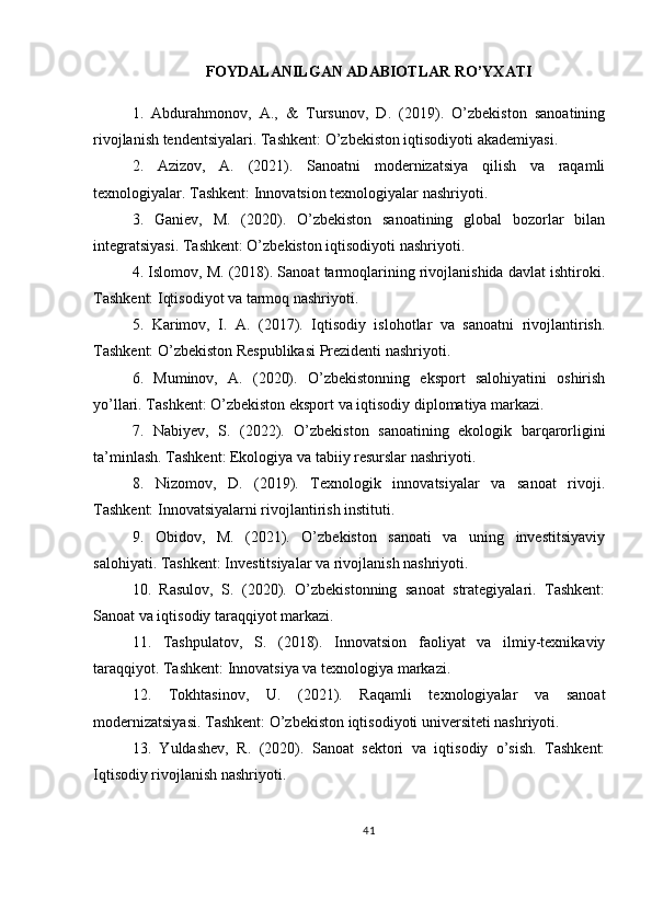 FOYDALANILGAN ADABIOTLAR RO’YXATI
1.   Abdurahmonov,   A.,   &   Tursunov,   D.   (2019).   O’zbekiston   sanoatining
rivojlanish tendentsiyalari. Tashkent: O’zbekiston iqtisodiyoti akademiyasi.
2.   Azizov,   A.   (2021).   Sanoatni   modernizatsiya   qilish   va   raqamli
texnologiyalar. Tashkent: Innovatsion texnologiyalar nashriyoti.
3.   Ganiev,   M.   (2020).   O’zbekiston   sanoatining   global   bozorlar   bilan
integratsiyasi. Tashkent: O’zbekiston iqtisodiyoti nashriyoti.
4. Islomov, M. (2018). Sanoat tarmoqlarining rivojlanishida davlat ishtiroki.
Tashkent: Iqtisodiyot va tarmoq nashriyoti.
5.   Karimov,   I.   A.   (2017).   Iqtisodiy   islohotlar   va   sanoatni   rivojlantirish.
Tashkent: O’zbekiston Respublikasi Prezidenti nashriyoti.
6.   Muminov,   A.   (2020).   O’zbekistonning   eksport   salohiyatini   oshirish
yo’llari. Tashkent: O’zbekiston eksport va iqtisodiy diplomatiya markazi.
7.   Nabiyev,   S.   (2022).   O’zbekiston   sanoatining   ekologik   barqarorligini
ta’minlash. Tashkent: Ekologiya va tabiiy resurslar nashriyoti.
8.   Nizomov,   D.   (2019).   Texnologik   innovatsiyalar   va   sanoat   rivoji.
Tashkent: Innovatsiyalarni rivojlantirish instituti.
9.   Obidov,   M.   (2021).   O’zbekiston   sanoati   va   uning   investitsiyaviy
salohiyati. Tashkent: Investitsiyalar va rivojlanish nashriyoti.
10.   Rasulov,   S.   (2020).   O’zbekistonning   sanoat   strategiyalari.   Tashkent:
Sanoat va iqtisodiy taraqqiyot markazi.
11.   Tashpulatov,   S.   (2018).   Innovatsion   faoliyat   va   ilmiy-texnikaviy
taraqqiyot. Tashkent: Innovatsiya va texnologiya markazi.
12.   Tokhtasinov,   U.   (2021).   Raqamli   texnologiyalar   va   sanoat
modernizatsiyasi. Tashkent: O’zbekiston iqtisodiyoti universiteti nashriyoti.
13.   Yuldashev,   R.   (2020).   Sanoat   sektori   va   iqtisodiy   o’sish.   Tashkent:
Iqtisodiy rivojlanish nashriyoti.
41 