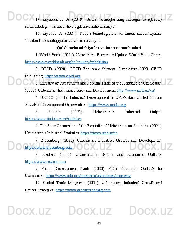 14.   Zayniddinov,   A.   (2019).   Sanoat   tarmoqlarining   ekologik   va   iqtisodiy
samaradorligi. Tashkent: Ekologik xavfsizlik nashriyoti.
15.   Ziyodov,   A.   (2021).   Yuqori   texnologiyalar   va   sanoat   innovatsiyalari.
Tashkent: Texnologiyalar va ta’lim nashriyoti.
Qo’shimcha adabiyotlar va internet manbaalari
1. World Bank. (2021). Uzbekistan: Economic Update. World Bank Group.
https://www.worldbank.org/en/country/uzbekistan  
2.   OECD.   (2020).   OECD   Economic   Surveys:   Uzbekistan   2020.   OECD
Publishing.  https://www.oecd.org  
3. Ministry of Investments and Foreign Trade of the Republic of Uzbekistan.
(2022). Uzbekistan Industrial Policy and Development.  http://www.mift.uz/en/  
4.   UNIDO.   (2021).   Industrial   Development   in   Uzbekistan.   United   Nations
Industrial Development Organization.  https://www.unido.org  
5.   Statista.   (2021).   Uzbekistan’s   Industrial   Output.
https://www.statista.com/statistics  
6. The State Committee of the Republic of Uzbekistan on Statistics. (2021).
Uzbekistan's Industrial Statistics.  https://www.stat.uz/en  
7.   Bloomberg.   (2020).   Uzbekistan   Industrial   Growth   and   Development.
https://www.bloomberg.com  
8.   Reuters.   (2021).   Uzbekistan’s   Sectors   and   Economic   Outlook.
https://www.reuters.com  
9.   Asian   Development   Bank.   (2020).   ADB   Economic   Outlook   for
Uzbekistan.  https://www.adb.org/countries/uzbekistan/economy  
10.   Global   Trade   Magazine.   (2021).   Uzbekistan:   Industrial   Growth   and
Export Strategies.  https://www.globaltrademag.com  
42 