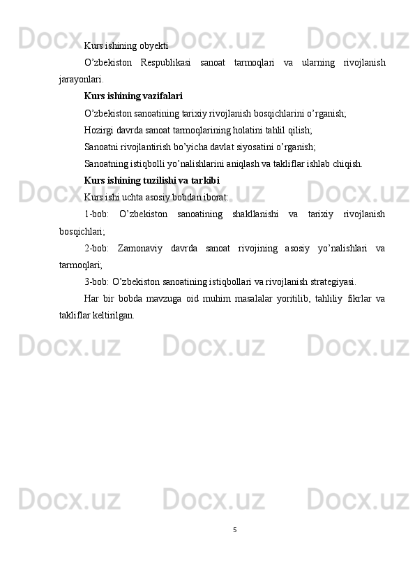 Kurs ishining obyekti
O’zbekiston   Respublikasi   sanoat   tarmoqlari   va   ularning   rivojlanish
jarayonlari. 
Kurs ishining vazifalari
O’zbekiston sanoatining tarixiy rivojlanish bosqichlarini o’rganish;
Hozirgi davrda sanoat tarmoqlarining holatini tahlil qilish;
Sanoatni rivojlantirish bo’yicha davlat siyosatini o’rganish;
Sanoatning istiqbolli yo’nalishlarini aniqlash va takliflar ishlab chiqish. 
Kurs ishining tuzilishi va tarkibi
Kurs ishi uchta asosiy bobdan iborat: 
1-bob:   O’zbekiston   sanoatining   shakllanishi   va   tarixiy   rivojlanish
bosqichlari;
2-bob:   Zamonaviy   davrda   sanoat   rivojining   asosiy   yo’nalishlari   va
tarmoqlari;
3-bob: O’zbekiston sanoatining istiqbollari va rivojlanish strategiyasi. 
Har   bir   bobda   mavzuga   oid   muhim   masalalar   yoritilib,   tahliliy   fikrlar   va
takliflar keltirilgan.
5 