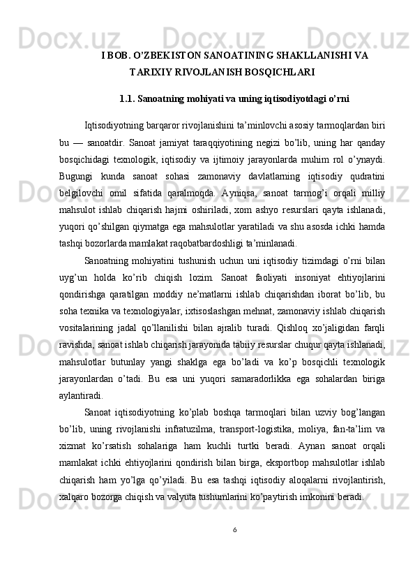 I BOB. O’ZBEKISTON SANOATINING SHAKLLANISHI VA
TARIXIY RIVOJLANISH BOSQICHLARI
1.1. Sanoatning mohiyati va uning iqtisodiyotdagi o’rni
Iqtisodiyotning barqaror rivojlanishini ta’minlovchi asosiy tarmoqlardan biri
bu   —   sanoatdir.   Sanoat   jamiyat   taraqqiyotining   negizi   bo’lib,   uning   har   qanday
bosqichidagi   texnologik,   iqtisodiy   va   ijtimoiy   jarayonlarda   muhim   rol   o’ynaydi.
Bugungi   kunda   sanoat   sohasi   zamonaviy   davlatlarning   iqtisodiy   qudratini
belgilovchi   omil   sifatida   qaralmoqda.   Ayniqsa,   sanoat   tarmog’i   orqali   milliy
mahsulot   ishlab   chiqarish   hajmi   oshiriladi,   xom   ashyo   resurslari   qayta   ishlanadi,
yuqori qo’shilgan qiymatga ega mahsulotlar yaratiladi va shu asosda ichki hamda
tashqi bozorlarda mamlakat raqobatbardoshligi ta’minlanadi.
Sanoatning   mohiyatini   tushunish   uchun   uni   iqtisodiy   tizimdagi   o’rni   bilan
uyg’un   holda   ko’rib   chiqish   lozim.   Sanoat   faoliyati   insoniyat   ehtiyojlarini
qondirishga   qaratilgan   moddiy   ne’matlarni   ishlab   chiqarishdan   iborat   bo’lib,   bu
soha texnika va texnologiyalar, ixtisoslashgan mehnat, zamonaviy ishlab chiqarish
vositalarining   jadal   qo’llanilishi   bilan   ajralib   turadi.   Qishloq   xo’jaligidan   farqli
ravishda, sanoat ishlab chiqarish jarayonida tabiiy resurslar chuqur qayta ishlanadi,
mahsulotlar   butunlay   yangi   shaklga   ega   bo’ladi   va   ko’p   bosqichli   texnologik
jarayonlardan   o’tadi.   Bu   esa   uni   yuqori   samaradorlikka   ega   sohalardan   biriga
aylantiradi.
Sanoat   iqtisodiyotning   ko’plab   boshqa   tarmoqlari   bilan   uzviy   bog’langan
bo’lib,   uning   rivojlanishi   infratuzilma,   transport-logistika,   moliya,   fan-ta’lim   va
xizmat   ko’rsatish   sohalariga   ham   kuchli   turtki   beradi.   Aynan   sanoat   orqali
mamlakat   ichki   ehtiyojlarini   qondirish   bilan   birga,   eksportbop   mahsulotlar   ishlab
chiqarish   ham   yo’lga   qo’yiladi.   Bu   esa   tashqi   iqtisodiy   aloqalarni   rivojlantirish,
xalqaro bozorga chiqish va valyuta tushumlarini ko’paytirish imkonini beradi.
6 