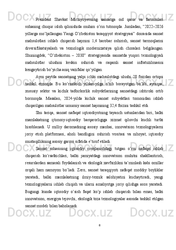 Prezident   Shavkat   Mirziyoyevning   sanoatga   oid   qaror   va   farmonlari
sohaning   chuqur   isloh   qilinishida   muhim   o’rin   tutmoqda.   Jumladan,   “2022–2026
yillarga mo’ljallangan Yangi O’zbekiston taraqqiyot strategiyasi” doirasida sanoat
mahsulotlari   ishlab   chiqarish   hajmini   1,4   barobar   oshirish,   sanoat   tarmoqlarini
diversifikatsiyalash   va   texnologik   modernizatsiya   qilish   choralari   belgilangan.
Shuningdek,   “O’zbekiston   –   2030”   strategiyasida   sanoatda   yuqori   texnologiyali
mahsulotlar   ulushini   keskin   oshirish   va   raqamli   sanoat   infratuzilmasini
kengaytirish bo’yicha aniq vazifalar qo’yilgan.
Ayni   paytda   sanoatning   yalpi   ichki   mahsulotdagi   ulushi   28   foizdan   ortiqni
tashkil   etmoqda.   Bu   ko’rsatkich   yildan-yilga   o’sib   borayotgan   bo’lib,   ayniqsa,
xususiy   sektor   va   kichik   tadbirkorlik   subyektlarining   sanoatdagi   ishtiroki   ortib
bormoqda.   Masalan,   2024-yilda   kichik   sanoat   subyektlari   tomonidan   ishlab
chiqarilgan mahsulotlar umumiy sanoat hajmining 32,4 foizini tashkil etdi.
Shu   tariqa,   sanoat   nafaqat   iqtisodiyotning   tayanch   ustunlaridan   biri,   balki
mamlakatning   ijtimoiy-iqtisodiy   barqarorligiga   xizmat   qiluvchi   kuchli   turtki
hisoblanadi.   U   milliy   daromadning   asosiy   manbai,   innovatsion   texnologiyalarni
joriy   etish   platformasi,   aholi   bandligini   oshirish   vositasi   va   nihoyat,   iqtisodiy
mustaqillikning asosiy garovi sifatida e’tirof etiladi.
Sanoat   sohasining   iqtisodiy   rivojlanishdagi   tutgan   o’rni   nafaqat   ishlab
chiqarish   ko’rsatkichlari,   balki   jamiyatdagi   innovatsion   muhitni   shakllantirish,
resurslardan samarali foydalanish va ekologik xavfsizlikni ta’minlash kabi omillar
orqali   ham   namoyon   bo’ladi.   Zero,   sanoat   taraqqiyoti   nafaqat   moddiy   boyliklar
yaratadi,   balki   mamlakatning   ilmiy-texnik   salohiyatini   kuchaytiradi,   yangi
texnologiyalarni   ishlab   chiqish   va   ularni   amaliyotga   joriy   qilishga   asos   yaratadi.
Bugungi   kunda   iqtisodiy   o’sish   faqat   ko’p   ishlab   chiqarish   bilan   emas,   balki
innovatsion, energiya tejovchi, ekologik toza texnologiyalar asosida tashkil etilgan
sanoat modeli bilan baholanadi.
8 