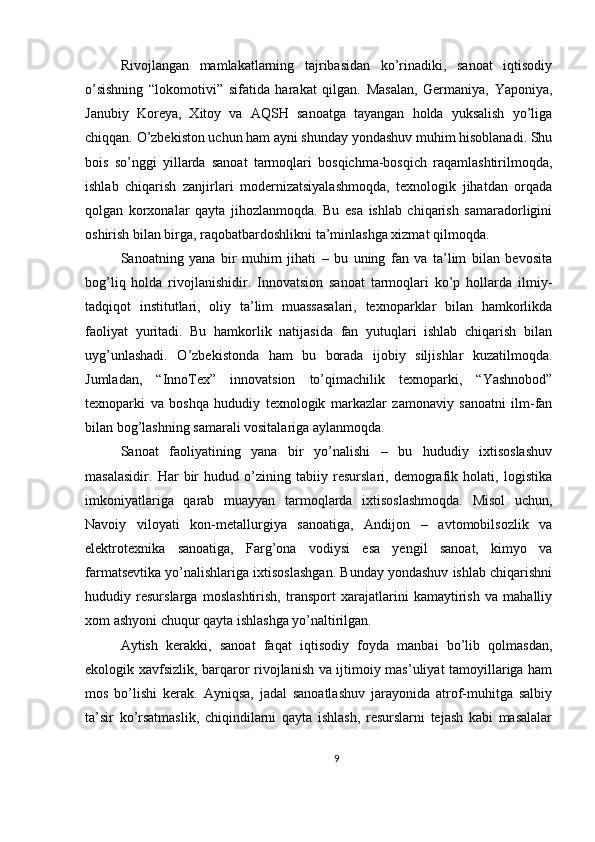 Rivojlangan   mamlakatlarning   tajribasidan   ko’rinadiki,   sanoat   iqtisodiy
o’sishning   “lokomotivi”   sifatida   harakat   qilgan.   Masalan,   Germaniya,   Yaponiya,
Janubiy   Koreya,   Xitoy   va   AQSH   sanoatga   tayangan   holda   yuksalish   yo’liga
chiqqan. O’zbekiston uchun ham ayni shunday yondashuv muhim hisoblanadi. Shu
bois   so’nggi   yillarda   sanoat   tarmoqlari   bosqichma-bosqich   raqamlashtirilmoqda,
ishlab   chiqarish   zanjirlari   modernizatsiyalashmoqda,   texnologik   jihatdan   orqada
qolgan   korxonalar   qayta   jihozlanmoqda.   Bu   esa   ishlab   chiqarish   samaradorligini
oshirish bilan birga, raqobatbardoshlikni ta’minlashga xizmat qilmoqda.
Sanoatning   yana   bir   muhim   jihati   –   bu   uning   fan   va   ta’lim   bilan   bevosita
bog’liq   holda   rivojlanishidir.   Innovatsion   sanoat   tarmoqlari   ko’p   hollarda   ilmiy-
tadqiqot   institutlari,   oliy   ta’lim   muassasalari,   texnoparklar   bilan   hamkorlikda
faoliyat   yuritadi.   Bu   hamkorlik   natijasida   fan   yutuqlari   ishlab   chiqarish   bilan
uyg’unlashadi.   O’zbekistonda   ham   bu   borada   ijobiy   siljishlar   kuzatilmoqda.
Jumladan,   “InnoTex”   innovatsion   to’qimachilik   texnoparki,   “Yashnobod”
texnoparki   va   boshqa   hududiy   texnologik   markazlar   zamonaviy   sanoatni   ilm-fan
bilan bog’lashning samarali vositalariga aylanmoqda.
Sanoat   faoliyatining   yana   bir   yo’nalishi   –   bu   hududiy   ixtisoslashuv
masalasidir.   Har   bir   hudud   o’zining   tabiiy   resurslari,   demografik   holati,   logistika
imkoniyatlariga   qarab   muayyan   tarmoqlarda   ixtisoslashmoqda.   Misol   uchun,
Navoiy   viloyati   kon-metallurgiya   sanoatiga,   Andijon   –   avtomobilsozlik   va
elektrotexnika   sanoatiga,   Farg’ona   vodiysi   esa   yengil   sanoat,   kimyo   va
farmatsevtika yo’nalishlariga ixtisoslashgan. Bunday yondashuv ishlab chiqarishni
hududiy   resurslarga   moslashtirish,   transport   xarajatlarini   kamaytirish   va   mahalliy
xom ashyoni chuqur qayta ishlashga yo’naltirilgan.
Aytish   kerakki,   sanoat   faqat   iqtisodiy   foyda   manbai   bo’lib   qolmasdan,
ekologik xavfsizlik, barqaror rivojlanish va ijtimoiy mas’uliyat tamoyillariga ham
mos   bo’lishi   kerak.   Ayniqsa,   jadal   sanoatlashuv   jarayonida   atrof-muhitga   salbiy
ta’sir   ko’rsatmaslik,   chiqindilarni   qayta   ishlash,   resurslarni   tejash   kabi   masalalar
9 