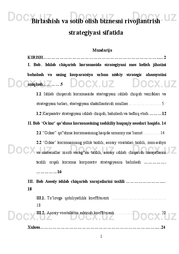 Birlashish va sotib olish biznesni rivojlantrish
strategiyasi sifatida
Mundarija
KIRISH………………………………………………………………………...…2
I.   Bob.   Ishlab   chiqarish   korxonasida   strategiyani   mos   kelish   jihatini
boholash   va   uning   korparatsiya   uchun   nisbiy   strategic   ahamyatini
aniqlash………….5
1.1   Ishlab   chiqarish   korxonasida   strategiyani   ishlab   chiqish   vazifalari   va
strategiyani turlari, strategiyani shakillantirish omillari……………………5
1.2  Karparativ strategiyani ishlab chiqish, baholash va tadbiq etish  ………12
II. Bob ‘Ockar’ qo’shma korxonasining tashkiliy huquqiy asoslari haqida. 14
2.1  “Ockar” qo shma korxonasining haqida umumiy ma’lumot…….……14‟
2.2   ‘Ockar’  korxonasining  yillik taxlili, asosiy  vositalari   taxlili,  xom-ashyo
va   materiallar   xisob   varag ini   taxlili,   asosiy   ishlab   chiqarish   xarajatlarini	
‟
taxlili   orqali   korxona   korporativ   strategiyasini   baholash   …………….
……………16
III. Bob   Asosiy   ishlab   chiqarish   xarajatlarini   taxlili   ……………………..…
18
III.1. To’lovga   qobiliyatlilik   koeffitsienti   …………………………………
18
III.2. Asosiy vositalarini eskirish koeffitsienti ………………………….…20
Xulosa………………………………………………………………….…….….24
1
