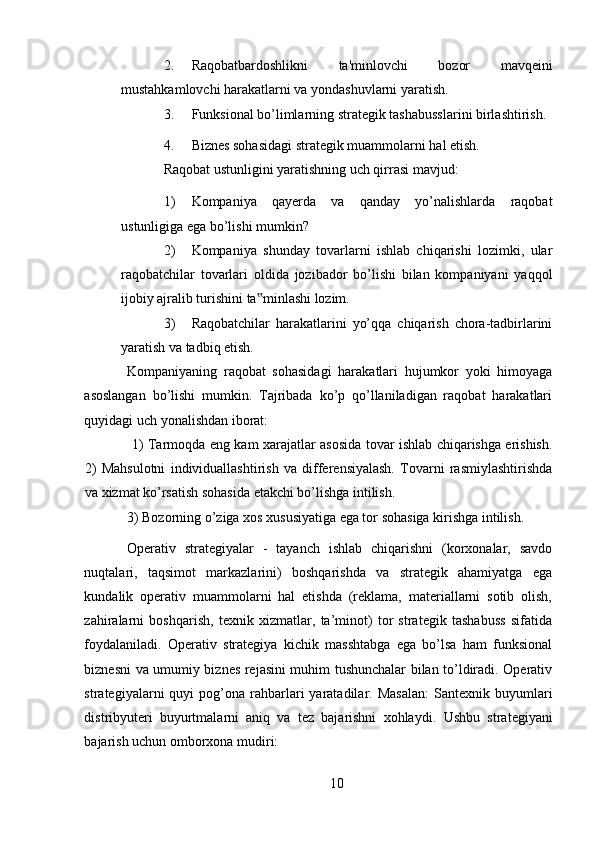 2. Raqobatbardoshlikni   ta'minlovchi   bozor   mavqeini
mustahkamlovchi harakatlarni va yondashuvlarni yaratish. 
3. Funksional bo’limlarning strategik tashabusslarini birlashtirish. 
4. Biznes sohasidagi strategik muammolarni hal etish. 
Raqobat ustunligini yaratishning uch qirrasi mavjud: 
1) Kompaniya   qayerda   va   qanday   yo’nalishlarda   raqobat
ustunligiga ega bo’lishi mumkin? 
2) Kompaniya   shunday   tovarlarni   ishlab   chiqarishi   lozimki,   ular
raqobatchilar   tovarlari   oldida   jozibador   bo’lishi   bilan   kompaniyani   yaqqol
ijobiy ajralib turishini ta minlashi lozim. ‟
3) Raqobatchilar   harakatlarini   yo’qqa   chiqarish   chora-tadbirlarini
yaratish va tadbiq etish. 
Kompaniyaning   raqobat   sohasidagi   harakatlari   hujumkor   yoki   himoyaga
asoslangan   bo’lishi   mumkin.   Tajribada   ko’p   qo’llaniladigan   raqobat   harakatlari
quyidagi uch yonalishdan iborat: 
  1) Tarmoqda eng kam xarajatlar asosida tovar ishlab chiqarishga erishish.
2)   Mahsulotni   individuallashtirish   va   differensiyalash.   Tovarni   rasmiylashtirishda
va xizmat ko’rsatish sohasida etakchi bo’lishga intilish. 
3) Bozorning o’ziga xos xususiyatiga ega tor sohasiga kirishga intilish. 
Operativ   strategiyalar   -   tayanch   ishlab   chiqarishni   (korxonalar,   savdo
nuqtalari,   taqsimot   markazlarini)   boshqarishda   va   strategik   ahamiyatga   ega
kundalik   operativ   muammolarni   hal   etishda   (reklama,   materiallarni   sotib   olish,
zahiralarni   boshqarish,   texnik   xizmatlar,   ta’minot)   tor   strategik   tashabuss   sifatida
foydalaniladi.   Operativ   strategiya   kichik   masshtabga   ega   bo’lsa   ham   funksional
biznesni va umumiy biznes rejasini muhim tushunchalar bilan to’ldiradi. Operativ
strategiyalarni   quyi   pog’ona  rahbarlari  yaratadilar.  Masalan:  Santexnik  buyumlari
distribyuteri   buyurtmalarni   aniq   va   tez   bajarishni   xohlaydi.   Ushbu   strategiyani
bajarish uchun omborxona mudiri: 
10