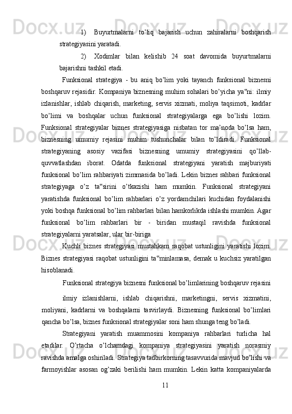 1) Buyurtmalarni   to’liq   bajarish   uchun   zahiralarni   boshqarish
strategiyasini yaratadi. 
2) Xodimlar   bilan   kelishib   24   soat   davomida   buyurtmalarni
bajarishni tashkil etadi. 
Funksional   strategiya   -   bu   aniq   bo’lim   yoki   tayanch   funksional   biznesni
boshqaruv rejasidir. Kompaniya biznesning muhim sohalari bo’yicha ya ni: ilmiy‟
izlanishlar,   ishlab   chiqarish,   marketing,   servis   xizmati,   moliya   taqsimoti,   kadrlar
bo’limi   va   boshqalar   uchun   funksional   strategiyalarga   ega   bo’lishi   lozim.
Funksional   strategiyalar   biznes   strategiyasiga   nisbatan   tor   ma’noda   bo’lsa   ham,
biznesning   umumiy   rejasini   muhim   tushunchalar   bilan   to’ldiradi.   Funksional
strategiyaning   asosiy   vazifasi   biznesning   umumiy   strategiyasini   qo’llab-
quvvatlashdan   iborat.   Odatda   funksional   strategiyani   yaratish   majburiyati
funksional   bo’lim   rahbariyati   zimmasida   bo’ladi.  Lekin  biznes   rahbari   funksional
strategiyaga   o’z   ta sirini   o’tkazishi   ham   mumkin.   Funksional   strategiyani	
‟
yaratishda   funksional   bo’lim   rahbarlari   o’z   yordamchilari   kuchidan   foydalanishi
yoki boshqa funksional bo’lim rahbarlari bilan hamkorlikda ishlashi mumkin. Agar
funksional   bo’lim   rahbarlari   bir   -   biridan   mustaqil   ravishda   funksional
strategiyalarni yaratsalar, ular bir-biriga 
Kuchli   biznes   strategiyasi   mustahkam   raqobat   ustunligini   yaratishi   lozim.
Biznes   strategiyasi   raqobat   ustunligini   ta minlamasa,   demak   u   kuchsiz   yaratilgan	
‟
hisoblanadi. 
Funksional strategiya biznesni funksional bo’limlarining boshqaruv rejasini
ilmiy   izlanishlarni,   ishlab   chiqarishni,   marketingni,   servis   xizmatini,
moliyani,   kadrlarni   va   boshqalarni   tasvirlaydi.   Biznesning   funksional   bo’limlari
qancha bo’lsa, biznes funksional strategiyalar soni ham shunga teng bo’ladi. 
Strategiyani   yaratish   muammosini   kompaniya   rahbarlari   turlicha   hal
etadilar.   O’rtacha   o’lchamdagi   kompaniya   strategiyasini   yaratish   norasmiy
ravishda amalga oshiriladi. Strategiya tadbirkorning tasavvurida mavjud bo’lishi va
farmoyishlar   asosan   og’zaki   berilishi   ham   mumkin.   Lekin   katta   kompaniyalarda
11