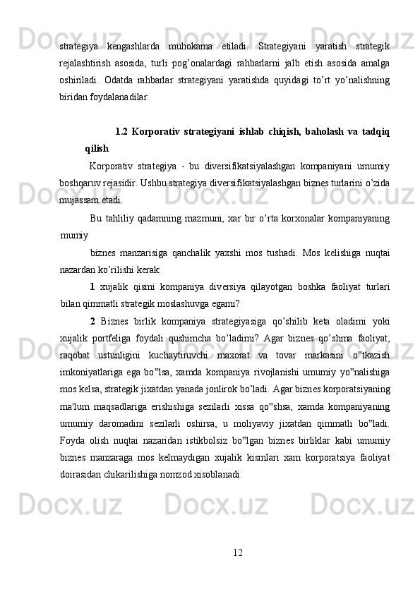 strategiya   kengashlarda   muhokama   etiladi.   Strategiyani   yaratish   strategik
rejalashtirish   asosida,   turli   pog’onalardagi   rahbarlarni   jalb   etish   asosida   amalga
oshiriladi.   Odatda   rahbarlar   strategiyani   yaratishda   quyidagi   to’rt   yo’nalishning
biridan foydalanadilar. 
1.2   Korporativ   strat е giyani   ishlab   chiqish,   baholash   va   tadqiq
qilish
Korporativ   strategiya   -   bu   diversifikatsiyalashgan   kompaniyani   umumiy
boshqaruv rejasidir. Ushbu strategiya diversifikatsiyalashgan biznes turlarini o’zida
mujassam etadi. 
Bu   tahliliy   qadamning   mazmuni,   xar   bir   o’rta   korxonalar   kompaniyaning
mumiy 
bizn е s   manzarisiga   qanchalik   yaxshi   mos   tushadi.   Mos   k е lishiga   nuqtai
nazardan ko’rilishi k е rak: 
1   xujalik   qismi   kompaniya   div е rsiya   qilayotgan   boshka   faoliyat   turlari
bilan qimmatli strat е gik moslashuvga egami? 
2   Bizn е s   birlik   kompaniya   strat е giyasiga   qo’shilib   k е ta   oladimi   yoki
xujalik   portf е liga   foydali   qushimcha   bo’ladimi?   Agar   bizn е s   qo’shma   faoliyat,
raqobat   ustunligini   kuchaytiruvchi   maxorat   va   tovar   markasini   o tkazish‟
imkoniyatlariga   ega   bo lsa,   xamda   kompaniya   rivojlanishi   umumiy   yo nalishiga	
‟ ‟
mos k е lsa, strat е gik jixatdan yanada jonlirok bo’ladi. Agar bizn е s korporatsiyaning
ma'lum   maqsadlariga   erishishiga   s е zilarli   xissa   qo shsa,   xamda   kompaniyaning	
‟
umumiy   daromadini   s е zilarli   oshirsa,   u   moliyaviy   jixatdan   qimmatli   bo ladi.	
‟
Foyda   olish   nuqtai   nazaridan   istikbolsiz   bo lgan   bizn	
‟ е s   birliklar   kabi   umumiy
bizn е s   manzaraga   mos   k е lmaydigan   xujalik   kismlari   xam   korporatsiya   faoliyat
doirasidan chikarilishiga nomzod xisoblanadi. 
12