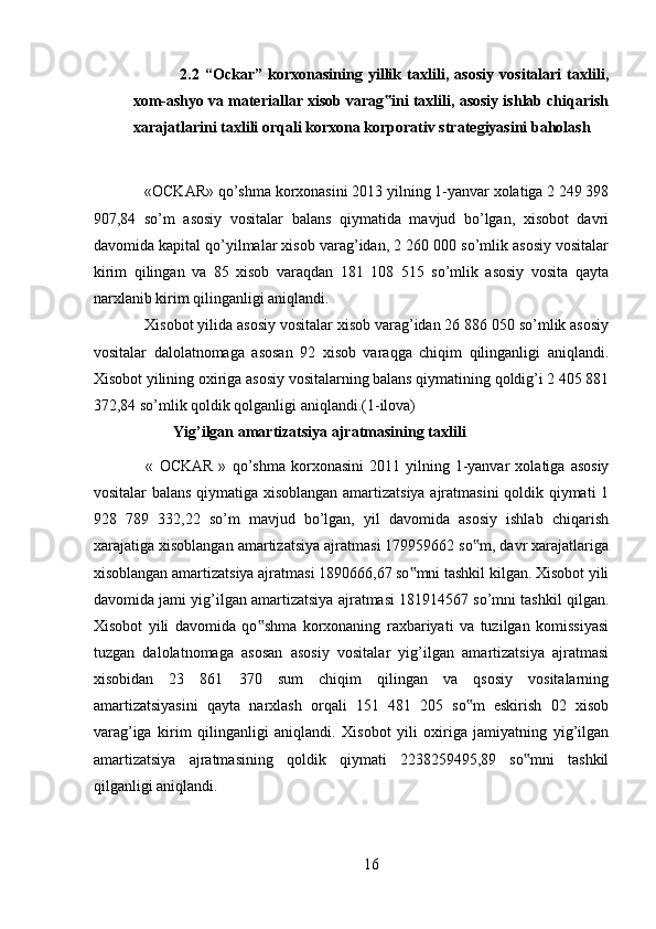 2.2   “Ockar”   korxonasining   yillik   taxlili,   asosiy   vositalari   taxlili,
xom-ashyo va materiallar xisob varag ini taxlili, asosiy ishlab chiqarish‟
xarajatlarini taxlili orqali korxona korporativ strategiyasini baholash
 
  «OCKAR»   qo’shma korxonasini 2013 yilning 1-yanvar xolatiga 2 249 398
907,84   so’m   asosiy   vositalar   balans   qiymatida   mavjud   bo’lgan,   xisobot   davri
davomida kapital qo’yilmalar xisob varag’idan, 2 260 000 so’mlik asosiy vositalar
kirim   qilingan   va   85   xisob   varaqdan   181   108   515   so’mlik   asosiy   vosita   qayta
narxlanib kirim qilinganligi aniqlandi. 
  Xisobot yilida asosiy vositalar xisob varag’idan 26 886 050 so’mlik asosiy
vositalar   dalolatnomaga   asosan   92   xisob   varaqga   chiqim   qilinganligi   aniqlandi.
Xisobot yilining oxiriga asosiy vositalarning balans qiymatining qoldig’i 2 405 881
372,84 so’mlik qoldik qolganligi aniqlandi.(1-ilova) 
Yig’ilgan amartizatsiya ajratmasining taxlili 
  «   OCKAR   »   qo’shma   korxonasini   2011   yilning   1-yanvar   xolatiga  asosiy
vositalar balans qiymatiga xisoblangan amartizatsiya ajratmasini qoldik qiymati 1
928   789   332,22   so’m   mavjud   bo’lgan,   yil   davomida   asosiy   ishlab   chiqarish
xarajatiga xisoblangan amartizatsiya ajratmasi 179959662 so m, davr xarajatlariga	
‟
xisoblangan amartizatsiya ajratmasi 1890666,67 so mni tashkil kilgan. Xisobot yili	
‟
davomida jami yig’ilgan amartizatsiya ajratmasi 181914567 so’mni tashkil qilgan.
Xisobot   yili   davomida   qo shma   korxonaning   raxbariyati   va   tuzilgan   komissiyasi	
‟
tuzgan   dalolatnomaga   asosan   asosiy   vositalar   yig’ilgan   amartizatsiya   ajratmasi
xisobidan   23   861   370   sum   chiqim   qilingan   va   qsosiy   vositalarning
amartizatsiyasini   qayta   narxlash   orqali   151   481   205   so m   eskirish   02   xisob	
‟
varag’iga   kirim   qilinganligi   aniqlandi.   Xisobot   yili   oxiriga   jamiyatning   yig’ilgan
amartizatsiya   ajratmasining   qoldik   qiymati   2238259495,89   so mni   tashkil	
‟
qilganligi aniqlandi.
16