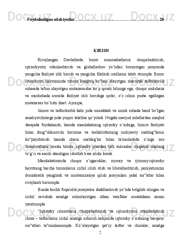 Foydalanilgan adabiyotlar…………………………………………………..…26
KIRISH
Rivojlangan   Davlatlarda   bozor   munosabatlarini   chuqurlashtirish,
iqtisodiyotni   erkinlashtirish   va   globallashuv   yo’lidan   borayotgan   jarayonda
yangicha faoliyat olib borish va yangicha fikrlash usullarini talab etmoqda. Bozor
istisodiyoti   hayotimizda   tobora   k е ngroq   ko lam   olayotgan   sharoitda   tadbirkorlik‟
sohasida ta'lim olayotgan mutaxassislar ko’p qirrali bilimga ega, chuqur mulohaza
va   mushohada   asosida   faoliyat   olib   borishga   qodir,   o’z   ishini   puxta   egallagan
mutaxassis bo’lishi shart. Ayniqsa, 
bizn е s   va   tadbirkorlik   kabi   juda   murakkab   va   nozik   sohada   band   bo’lgan
amaliyotchilarga juda yuqori talablar qo’yiladi. N е gaki mavjud xolatlardan maqbul
darajada   foydalanish,   hamda   mamlakatning   iqtisodiy   o’sishiga,   bizn е s   faoliyati
bilan   shug ullanuvchi   korxona   va   tashkilotlarning   moliyaviy   mablag larini	
‟ ‟
ko payshtirish   hamda   ularni   mablag’lar   bilan   ta'minlashda   o’ziga   xos	
‟
xususiyatlarni   yaxshi   bilishi,   iqtisodiy   jixatdan   turli   xulosalar   chiqarish   ularning
to’g’ri va asosli ekanligini isbotlab b е ra olishi k е rak. 
Mamlakatimizda   chuqur   o’zgarishlar,   siyosiy   va   ijtimoiy-iqtisodiy
hayotning   barcha   tomonlarini   izchil   isloh   etish   va   liberallashtirish,   jamiyatimizni
demokratik   yangilash   va   modernizasiya   qilish   jarayonlari   jadal   sur atlar   bilan	
‟
rivojlanib bormoqda. 
Bunda kuchli fuqarolik jamiyatini shakllantirish yo’lida belgilab olingan va
izchil   ravishda   amalga   oshirilayotgan   ulkan   vazifalar   mustahkam   zamin
yaratmoqda. 
“Iqtisodiy   isloxotlarni   chuqurlashtirish   va   iqtisodiyotni   erkinlashtirish
chora – tadbirlarini izchil  amalga oshirish natijasida iqtisodiy o’sishning barqaror
sur atlari   ta minlanmoqda.   Ko’rilayotgan   qat’iy   tadbir   va   choralar,   amalga	
‟ ‟
2