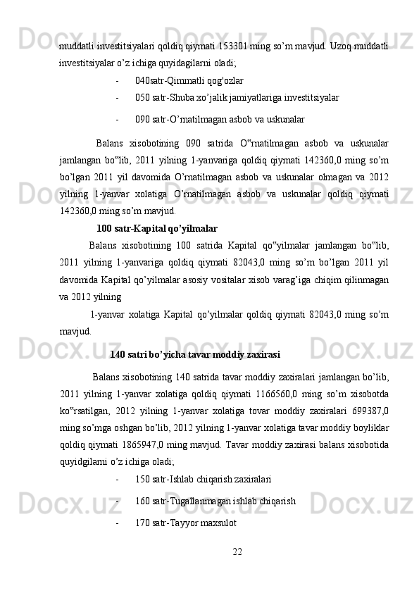 muddatli investitsiyalari qoldiq qiymati 153301 ming so’m mavjud. Uzoq muddatli
investitsiyalar o’z ichiga quyidagilarni oladi; 
- 040satr-Qimmatli qog'ozlar 
- 050 satr-Shuba xo’jalik jamiyatlariga investitsiyalar 
- 090 satr-O’rnatilmagan asbob va uskunalar 
  Balans   xisobotining   090   satrida   O rnatilmagan   asbob   va   uskunalar‟
jamlangan   bo lib,   2011   yilning   1-yanvariga   qoldiq   qiymati   142360,0   ming   so’m	
‟
bo’lgan   2011   yil   davomida   O’rnatilmagan   asbob   va   uskunalar   olmagan   va   2012
yilning   1-yanvar   xolatiga   O’rnatilmagan   asbob   va   uskunalar   qoldiq   qiymati
142360,0 ming so’m mavjud. 
    100 satr-Kapital qo’yilmalar 
Balans   xisobotining   100   satrida   Kapital   qo yilmalar   jamlangan   bo lib,	
‟ ‟
2011   yilning   1-yanvariga   qoldiq   qiymati   82043,0   ming   so’m   bo’lgan   2011   yil
davomida Kapital  qo’yilmalar  asosiy  vositalar  xisob varag’iga chiqim  qilinmagan
va 2012 yilning 
1-yanvar   xolatiga   Kapital   qo’yilmalar   qoldiq   qiymati   82043,0   ming   so’m
mavjud. 
140 satri bo’yicha tavar moddiy zaxirasi 
  Balans xisobotining 140 satrida tavar moddiy zaxiralari jamlangan bo’lib,
2011   yilning   1-yanvar   xolatiga   qoldiq   qiymati   1166560,0   ming   so’m   xisobotda
ko rsatilgan,   2012   yilning   1-yanvar   xolatiga   tovar   moddiy   zaxiralari   699387,0	
‟
ming so’mga oshgan bo’lib, 2012 yilning 1-yanvar xolatiga tavar moddiy boyliklar
qoldiq qiymati 1865947,0 ming mavjud. Tavar moddiy zaxirasi  balans xisobotida
quyidgilarni o’z ichiga oladi; 
- 150 satr-Ishlab chiqarish zaxiralari 
- 160 satr-Tugallanmagan ishlab chiqarish 
- 170 satr-Tayyor maxsulot 
22 