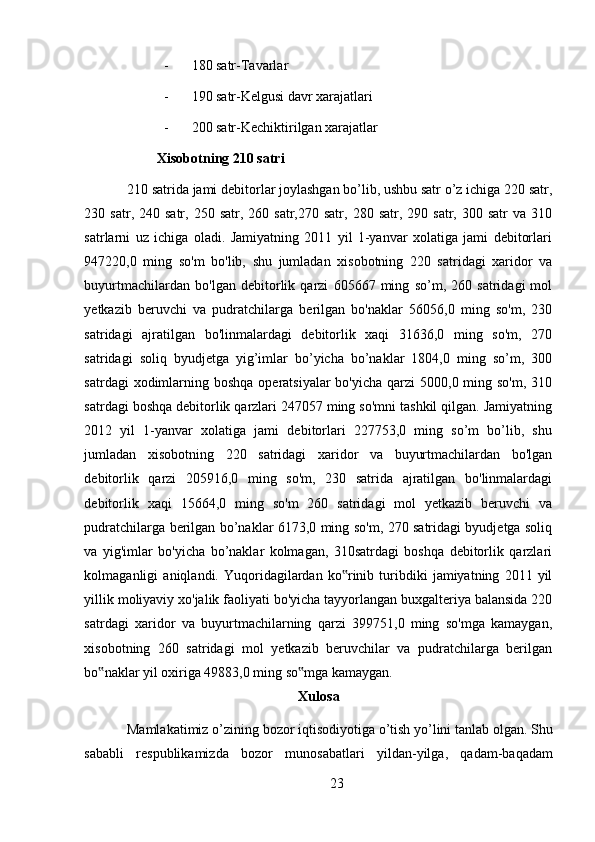 - 180 satr-Tavarlar 
- 190 satr-Kelgusi davr xarajatlari 
- 200 satr-Kechiktirilgan xarajatlar 
Xisobotning 210 satri  
210 satrida jami debitorlar joylashgan bo’lib, ushbu satr o’z ichiga 220 satr,
230  satr,  240  satr,  250  satr,  260  satr,270  satr,   280  satr,  290  satr,  300  satr  va  310
satrlarni   uz   ichiga   oladi.   Jamiyatning   2011   yil   1-yanvar   xolatiga   jami   debitorlari
947220,0   ming   so'm   bo'lib,   shu   jumladan   xisobotning   220   satridagi   xaridor   va
buyurtmachilardan   bo'lgan   debitorlik   qarzi   605667   ming   so’m,   260   satridagi   mol
yetkazib   beruvchi   va   pudratchilarga   berilgan   bo'naklar   56056,0   ming   so'm,   230
satridagi   ajratilgan   bo'linmalardagi   debitorlik   xaqi   31636,0   ming   so'm,   270
satridagi   soliq   byudjetga   yig’imlar   bo’yicha   bo’naklar   1804,0   ming   so’m,   300
satrdagi  xodimlarning boshqa  operatsiyalar  bo'yicha  qarzi  5000,0 ming so'm,  310
satrdagi boshqa debitorlik qarzlari 247057 ming so'mni tashkil qilgan. Jamiyatning
2012   yil   1-yanvar   xolatiga   jami   debitorlari   227753,0   ming   so’m   bo’lib,   shu
jumladan   xisobotning   220   satridagi   xaridor   va   buyurtmachilardan   bo'lgan
debitorlik   qarzi   205916,0   ming   so'm,   230   satrida   ajratilgan   bo'linmalardagi
debitorlik   xaqi   15664,0   ming   so'm   260   satridagi   mol   yetkazib   beruvchi   va
pudratchilarga berilgan bo’naklar 6173,0 ming so'm, 270 satridagi byudjetga soliq
va   yig'imlar   bo'yicha   bo’naklar   kolmagan,   310satrdagi   boshqa   debitorlik   qarzlari
kolmaganligi   aniqlandi.   Yuqoridagilardan   ko rinib   turibdiki   jamiyatning   2011   yil‟
yillik moliyaviy xo'jalik faoliyati bo'yicha tayyorlangan buxgalteriya balansida 220
satrdagi   xaridor   va   buyurtmachilarning   qarzi   399751,0   ming   so'mga   kamaygan,
xisobotning   260   satridagi   mol   yetkazib   beruvchilar   va   pudratchilarga   berilgan
bo naklar yil oxiriga 49883,0 ming so mga kamaygan. 	
‟ ‟
Xulosa
Mamlakatimiz   o ’ zining   bozor   iqtisodiyotiga   o ’ tish   yo ’ lini   tanlab   olgan .  Shu
sababli   respublikamizda   bozor   munosabatlari   yildan - yilga ,   qadam - baqadam
23