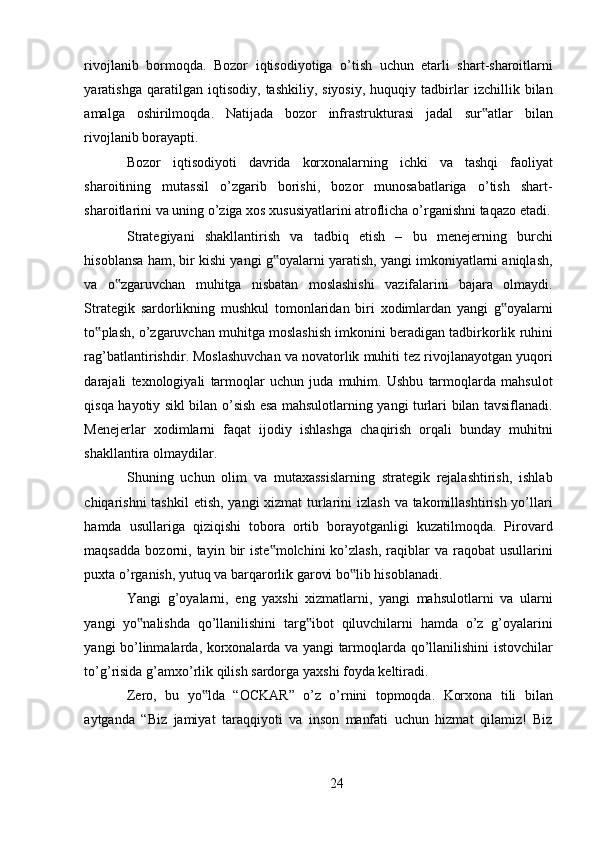 rivojlanib   bormoqda .   Bozor   iqtisodiyotiga   o ’ tish   uchun   etarli   shart - sharoitlarni
yaratishga   qaratilgan   iqtisodiy ,   tashkiliy ,   siyosiy ,   huquqiy   tadbirlar   izchillik   bilan
amalga   oshirilmoqda .   Natijada   bozor   infrastrukturasi   jadal   sur ‟ atlar   bilan
rivojlanib   borayapti . 
Bozor   iqtisodiyoti   davrida   korxonalarning   ichki   va   tashqi   faoliyat
sharoitining   mutassil   o ’ zgarib   borishi ,   bozor   munosabatlariga   o ’ tish   shart -
sharoitlarini   va   uning   o ’ ziga   xos   xususiyatlarini   atroflicha   o ’ rganishni   taqazo   etadi .
Strategiyani   shakllantirish   va   tadbiq   etish   –   bu   menejerning   burchi
hisoblansa   ham ,  bir   kishi   yangi   g ‟ oyalarni   yaratish ,  yangi   imkoniyatlarni   aniqlash ,
va   o ‟ zgaruvchan   muhitga   nisbatan   moslashishi   vazifalarini   bajara   olmaydi .
Strategik   sardorlikning   mushkul   tomonlaridan   biri   xodimlardan   yangi   g ‟ oyalarni
to ‟ plash ,  o ’ zgaruvchan   muhitga   moslashish   imkonini   beradigan   tadbirkorlik   ruhini
rag ’ batlantirishdir .  Moslashuvchan   va   novatorlik   muhiti   tez   rivojlanayotgan   yuqori
darajali   texnologiyali   tarmoqlar   uchun   juda   muhim .   Ushbu   tarmoqlarda   mahsulot
qisqa   hayotiy   sikl   bilan   o ’ sish   esa   mahsulotlarning   yangi   turlari   bilan   tavsiflanadi .
Menejerlar   xodimlarni   faqat   ijodiy   ishlashga   chaqirish   orqali   bunday   muhitni
shakllantira   olmaydilar . 
Shuning   uchun   olim   va   mutaxassislarning   strategik   rejalashtirish ,   ishlab
chiqarishni   tashkil   etish ,   yangi   xizmat   turlarini   izlash   va   takomillashtirish   yo ’ llari
hamda   usullariga   qiziqishi   tobora   ortib   borayotganligi   kuzatilmoqda .   Pirovard
maqsadda   bozorni ,   tayin   bir   iste ‟ molchini   ko ’ zlash ,   raqiblar   va   raqobat   usullarini
puxta   o ’ rganish ,  yutuq   va   barqarorlik   garovi   bo ‟ lib   hisoblanadi . 
Yangi   g ’ oyalarni ,   eng   yaxshi   xizmatlarni ,   yangi   mahsulotlarni   va   ularni
yangi   yo ‟ nalishda   qo ’ llanilishini   targ ‟ ibot   qiluvchilarni   hamda   o ’ z   g ’ oyalarini
yangi   bo ’ linmalarda ,   korxonalarda   va   yangi   tarmoqlarda   qo ’ llanilishini   istovchilar
to ’ g ’ risida   g ’ amxo ’ rlik   qilish   sardorga   yaxshi   foyda   keltiradi . 
Zero ,   bu   yo ‟ lda   “ OCKAR ”   o ’ z   o ’ rnini   topmoqda .   Korxona   tili   bilan
aytganda   “ Biz   jamiyat   taraqqiyoti   va   inson   manfati   uchun   hizmat   qilamiz !   Biz
24