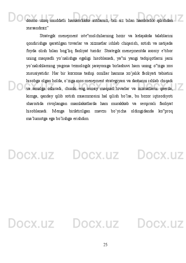 doimo   uzoq   muddatli   hamkorlikka   intilamiz ,   biz   siz   bilan   hamkorlik   qilishdan
xursandmiz ” 
Strategik   menejment   iste ‟ molchilarning   hozir   va   kelajakda   talablarini
qondirishga   qaratilgan   tovarlar   va   xizmatlar   ishlab   chiqarish ,   sotish   va   natijada
foyda   olish   bilan   bog ’ liq   faoliyat   turidir .   Strategik   menejmentda   asosiy   e ’ tibor
uning   maqsadli   yo ’ nalishga   egaligi   hisoblanadi ,   ya ‟ ni   yangi   tadqiqotlarni   jami
yo ’ nalishlarning   yagona   texnologik   jarayoniga   birlashuvi   ham   uning   o ‟ ziga   xos
xususiyatidir .   Har   bir   korxona   tashqi   omillar   hamma   xo ’ jalik   faoliyati   tabiatini
hisobga   olgan   holda ,  o ’ ziga   mos   menejment   strategiyasi   va   dasturini   ishlab   chiqadi
va   amalga   oshiradi ,   chunki   eng   asosiy   maqsad   tovarlar   va   xizmatlarni   qaerda ,
kimga ,   qanday   qilib   sotish   muammosini   hal   qilish   bo ’ lsa ,   bu   bozor   iqtisodiyoti
sharoitida   rivojlangan   mamlakatlarda   ham   murakkab   va   serqirrali   faoliyat
hisoblanadi .   Menga   biriktirilgan   mavzu   bo ’ yicha   oldingidanda   ko ‟ proq
ma ’ lumotga   ega   bo ’ lishga   erishdim . 
25