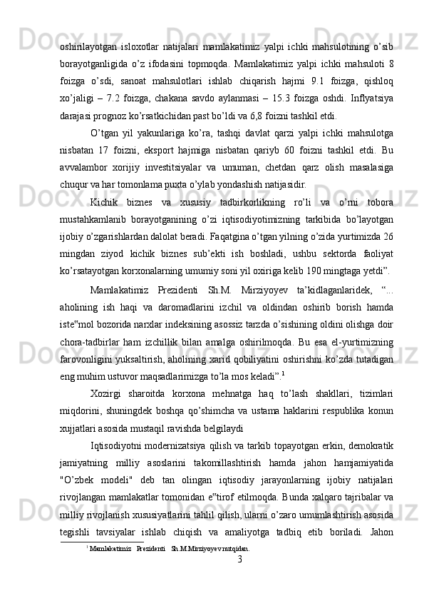 oshirilayotgan   isloxotlar   natijalari   mamlakatimiz   yalpi   ichki   mahsulotining   o’sib
borayotganligida   o’z   ifodasini   topmoqda.   Mamlakatimiz   yalpi   ichki   mahsuloti   8
foizga   o’sdi,   sanoat   mahsulotlari   ishlab   chiqarish   hajmi   9.1   foizga,   qishloq
xo’jaligi   –   7.2   foizga,   chakana   savdo   aylanmasi   –   15.3   foizga   oshdi.   Inflyatsiya
darajasi prognoz ko’rsatkichidan past bo’ldi va 6,8 foizni tashkil etdi. 
O’tgan   yil   yakunlariga   ko’ra,   tashqi   davlat   qarzi   yalpi   ichki   mahsulotga
nisbatan   17   foizni,   eksport   hajmiga   nisbatan   qariyb   60   foizni   tashkil   etdi.   Bu
avvalambor   xorijiy   investitsiyalar   va   umuman,   chetdan   qarz   olish   masalasiga
chuqur va har tomonlama puxta o’ylab yondashish natijasidir. 
Kichik   biznes   va   xususiy   tadbirkorlikning   ro’li   va   o’rni   tobora
mustahkamlanib   borayotganining   o’zi   iqtisodiyotimizning   tarkibida   bo’layotgan
ijobiy o’zgarishlardan dalolat beradi. Faqatgina o’tgan yilning o’zida yurtimizda 26
mingdan   ziyod   kichik   biznes   sub’ekti   ish   boshladi,   ushbu   sektorda   faoliyat
ko’rsatayotgan korxonalarning umumiy soni yil oxiriga kelib 190 mingtaga yetdi”.
Mamlakatimiz   Prezidenti   Sh.M.   Mirziyoyev   ta’kidlaganlaridek,   “...
aholining   ish   haqi   va   daromadlarini   izchil   va   oldindan   oshirib   borish   hamda
iste mol bozorida narxlar indeksining asossiz tarzda o’sishining oldini olishga doir‟
chora-tadbirlar   ham   izchillik   bilan   amalga   oshirilmoqda.   Bu   esa   el-yurtimizning
farovonligini  yuksaltirish,  aholining  xarid  qobiliyatini   oshirishni   ko’zda  tutadigan
eng muhim ustuvor maqsadlarimizga to’la mos keladi”. 1
 
Xozirgi   sharoitda   korxona   mehnatga   haq   to’lash   shakllari,   tizimlari
miqdorini,   shuningdek   boshqa   qo’shimcha   va   ustama   haklarini   respublika   konun
xujjatlari asosida mustaqil ravishda belgilaydi 
Iqtisodiyotni  modernizatsiya qilish va tarkib topayotgan erkin, demokratik
jamiyatning   milliy   asoslarini   takomillashtirish   hamda   jahon   hamjamiyatida
"O’zbek   modeli"   deb   tan   olingan   iqtisodiy   jarayonlarning   ijobiy   natijalari
rivojlangan mamlakatlar tomonidan e tirof etilmoqda. Bunda xalqaro tajribalar va	
‟
milliy rivojlanish xususiyatlarini tahlil qilish, ularni o’zaro umumlashtirish asosida
tegishli   tavsiyalar   ishlab   chiqish   va   amaliyotga   tadbiq   etib   boriladi.   Jahon
1
  Mamlakatimiz   Prezidenti   Sh.M.Mirziyoyev nutqidan.
3