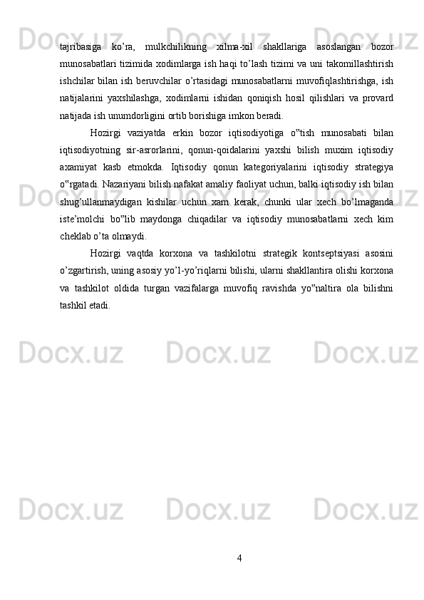 tajribasiga   ko’ra,   mulkchilikning   xilma-xil   shakllariga   asoslangan   bozor
munosabatlari tizimida xodimlarga ish haqi to’lash tizimi va uni takomillashtirish
ishchilar bilan ish beruvchilar  o’rtasidagi  munosabatlarni  muvofiqlashtirishga, ish
natijalarini   yaxshilashga,   xodimlarni   ishidan   qoniqish   hosil   qilishlari   va   provard
natijada ish unumdorligini ortib borishiga imkon beradi. 
Hozirgi   vaziyatda   erkin   bozor   iqtisodiyotiga   o tish   munosabati   bilan‟
iqtisodiyotning   sir-asrorlarini,   qonun-qoidalarini   yaxshi   bilish   muxim   iqtisodiy
axamiyat   kasb   etmokda.   Iqtisodiy   qonun   kategoriyalarini   iqtisodiy   strategiya
o rgatadi. Nazariyani bilish nafakat amaliy faoliyat uchun, balki iqtisodiy ish bilan	
‟
shug’ullanmaydigan   kishilar   uchun   xam   kerak,   chunki   ular   xech   bo’lmaganda
iste’molchi   bo lib   maydonga   chiqadilar   va   iqtisodiy   munosabatlarni   xech   kim	
‟
cheklab o’ta olmaydi. 
Hozirgi   vaqtda   korxona   va   tashkilotni   strategik   kontseptsiyasi   asosini
o’zgartirish, uning asosiy yo’l-yo’riqlarni bilishi, ularni shakllantira olishi korxona
va   tashkilot   oldida   turgan   vazifalarga   muvofiq   ravishda   yo naltira   ola   bilishni	
‟
tashkil etadi. 
4