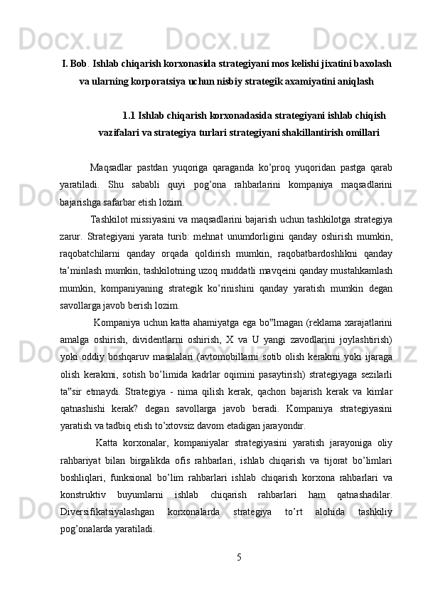 I. Bob .  Ishlab chiqarish korxonasida strat е giyani mos k е lishi jixatini baxolash
va ularning korporatsiya uchun nisbiy strat е gik axamiyatini aniqlash
1.1 Ishlab chiqarish korxonadasida strategiyani ishlab chiqish
vazifalari va strategiya turlari strategiyani shakillantirish omillari
Maqsadlar   pastdan   yuqoriga   qaraganda   ko’proq   yuqoridan   pastga   qarab
yaratiladi.   Shu   sababli   quyi   pog’ona   rahbarlarini   kompaniya   maqsadlarini
bajarishga safarbar etish lozim.  
Tashkilot missiyasini va maqsadlarini bajarish uchun tashkilotga strategiya
zarur.   Strategiyani   yarata   turib:   mehnat   unumdorligini   qanday   oshirish   mumkin,
raqobatchilarni   qanday   orqada   qoldirish   mumkin,   raqobatbardoshlikni   qanday
ta’minlash mumkin, tashkilotning uzoq muddatli mavqeini qanday mustahkamlash
mumkin,   kompaniyaning   strategik   ko’rinishini   qanday   yaratish   mumkin   degan
savollarga javob berish lozim. 
  Kompaniya uchun katta ahamiyatga ega bo lmagan (reklama xarajatlarini‟
amalga   oshirish,   dividentlarni   oshirish,   X   va   U   yangi   zavodlarini   joylashtirish)
yoki  oddiy  boshqaruv masalalari  (avtomobillarni   sotib  olish  kerakmi   yoki  ijaraga
olish   kerakmi,   sotish   bo’limida   kadrlar   oqimini   pasaytirish)   strategiyaga   sezilarli
ta sir   etmaydi.   Strategiya   -   nima   qilish   kerak,   qachon   bajarish   kerak   va   kimlar	
‟
qatnashishi   kerak?   degan   savollarga   javob   beradi.   Kompaniya   strategiyasini
yaratish va tadbiq etish to’xtovsiz davom etadigan jarayondir. 
  Katta   korxonalar,   kompaniyalar   strategiyasini   yaratish   jarayoniga   oliy
rahbariyat   bilan   birgalikda   ofis   rahbarlari,   ishlab   chiqarish   va   tijorat   bo’limlari
boshliqlari,   funksional   bo’lim   rahbarlari   ishlab   chiqarish   korxona   rahbarlari   va
konstruktiv   buyumlarni   ishlab   chiqarish   rahbarlari   ham   qatnashadilar.
Diversifikatsiyalashgan   korxonalarda   strategiya   to’rt   alohida   tashkiliy
pog’onalarda yaratiladi. 
5